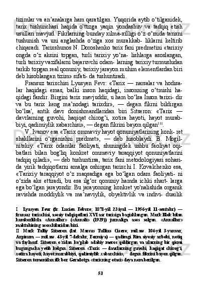 53tizimlar va an’analarga ham qaratilgan. Yuqorida aytib o‘tilganidek,
tarix   tushunchasi   haqida   o'ttizga   yaqin   yondashuv   va   tadqiq   etish
usullari mavjud. Fikrlarning bunday xilma-xilligi o‘z o‘rnida tarixni
tushunish   va   uni   anglashda   o‘ziga   xos   murakkab-   liklarni   keltirib
chiqaradi. Tarixshunos N. Doroshenko tarix fani predmetini «tarixiy
ongda   o‘z   aksini   topgan,   turli   tarixiy   yo‘na-   lishlarga   asoslangan,
turli tarixiy vazifalarni bajaruvchi odam- larning tarixiy turmushidan
tarkib topgan real qonuniy, tarixiy jarayon muhim elementlardan biri
deb hisoblangan tizim» sifati- da tushuntiradi.
Fransuz   tarixchisi   Lyusyen   Fevr:   «Tarix   —   narsalar   va   hodisa-
lar   haqidagi   emas,   balki   inson   haqidagi,   insonning   o‘tmishi   ha-
qidagi fandir. Birgini tarix mavjuddir, u ham bo‘lsa Inson tarixi- dir
va   bu   tarix   keng   ma’nodagi   tarixdir»,   —   degan   fikrni   bildirgan
bo‘lsa',   antik   davr   donishmandlaridan   biri   Sitseron:   «Tarix   —
davrlarning   guvohi,   haqiqat   chirog‘i,   xotira   hayoti,   hayot   murab-
biyi, qadimiylik xabarchisi», — degan fikrini bayon qilgan I   II
.
V. Ivanov esa «Tarix ommaviy hayot qonuniyatlarining konk- ret
shakllarini   o‘rganishni   predmet»,   —   deb   hisoblaydi.   B.   Mogil-
nitskiy:   «Tarix   odamlar   faoliyati,   shuningdek   ushbu   faoliyat   oqi-
batlari   bilan   bog'liq   konkret   ommaviy   taraqqiyot   qonuniyatlarini
tadqiq qiladi», — deb tushuntirsa, tarix fani metodologiyasi  sohasi-
da   yirik   tadqiqotlarni   amalga   oshirgan   tarixchi   I.   Kovalchenko   esa,
«Tarixiy   taraqqiyot   o‘z   maqsadiga   ega   bo‘lgan   odam   faoliyati-   ni
o‘zida   aks   ettiradi,   bu   esa   ilg‘or   qonuniy   hamda   ichki   shart-   larga
ega bo‘lgan jarayondir. Bu jarayonning konkret yo'nalishida organik
ravishda   moddiylik   va   ma’naviylik,   obyektivlik   va   indivi-   duailik
I Lyusyen   Fevr   (fr.   Lucien   Febvre;   1878-yil   22-iyul   —   1956-yil   11-sentabr)   —
fransuz tarixchisi, asosiy tadqiqotlari XVI asr tarixiga bagishlangan. Mark Blok bilan
hamkorlikda   «Annallar»   («Annali»   (1929))   jurnaliga   asos   solgan.   «Annallar»
maktabining asoschilaridan biri.
II Mark   Tulliy   Sitseron   (lat.   Marcus   Tullius   Cicero;   mil.aw.   106-yil   3-yanvar,
Arpinum —  mil.aw. 43-yil  7-dekabr, Formiya) —  qadimgi  Rim siyosiy  arbobi,  notiq
va   faylasuf.   Sitseron   o'zidan   ko‘plab   adabiy   meros   qoldirgan   va   ularning   bir   qismi
bugungacha   yetib   kelgan.   Sitseron   «Tarix   —   davrlarning   guvohi,   haqiqat   chirog‘i,
xotira hayoti, hayot murabbiyi, qadimiylik xabarchisi»,   —
  degan fikrini bayon qilgan.
Sitseron tomonidan ilk bor Geradotga «tarixning otasi» deya nom berilgan. 