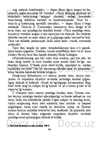 ong   mahsuli   hisoblanadi»,   —   degan   fikrni   ilgari   surgan   bo‘lsa,
yana   bir   ingliz   tarixchisi   M.   Oukshot:   «Tarix   fanining   predmeti   bu
shunchaki   tarixchining   tadqiqot   olamidir,   undagi   jarayonlar
tarixchining   tafakkuri   mahsuli   va   konstruksiyasidir.   Tarix   bu   -
tarixchi   g‘oyalarining   spetsifik   olamidir»,   —   degan   fikrni   o‘rtaga
tashlaydi.   Tarixchi   G.   Kommadjer   zamonaviy   tarix   faniga   ta’rif
berar ekan, uni quyidagicha sharhlab beradi: «Tarix amaldagi atom,
kimyoviy vositalar singari o‘zini namoyon eta olmaydi. Bu vositalar
tabiatda mavjud va inson ularni yo‘q qilgunga qadar mavjud bo‘ladi.
Tarix esa tabiatda  yashamaydi,  balki inson tasav- vurida, xotirasida
yashaydi» I
.
Tarix   fani   haqida   bir   qator   vatandoshlarimiz   ham   o‘z   qarash-
larini bayon qilganlar. Xususan, buyuk mutaffakkir shoir va al- loma
Alisher Navoiy tarix fani haqida shunday fikrlar bildirgan:
«Hukmdorlarning   qay   biri   zulm   otini   surdiyu,   qay   biri   ado-   lat
bilan   dong   taratdi   va   oxiri   bundan   nima   murod   hosil   bo‘lga-   nin
tarixdan   bilamiz.   O‘lkada   nima   obod   bo‘ldi,   mamlakat   ni-   madan
tinchlikka yuz tutdi? Har bir shaxsning sifatida nima-yu, nuqsonlari
nima, hamma-hammasi tarixda bitilgan».
Abulg‘oziy   Bahodirxon   o‘z   asarini   yaratar   ekan,   tarixiy   jara -
yonlar   va   voqealarni   obyektiv   ravishda   yoritishga   harakat   qilgan-
ligini   alohida   ta’kidlaydi:   «Emdi   ko‘nglingizga   kelmasunkim   faqir
taraf   tutub   yolg‘on   aytqon   bo‘lg‘ayman   va   yo   o‘zimni   g‘alat   ta’rif
etqon bo‘lg‘ayman».
U   «Shajarai   turk»   asarini   yozishga   kirishar   ekan,   Xorazm   xon-
lari tarixini yozishga harakat qilayotganligi va bunda nafaqat sa- roy
tarixi, balki shu hududlarda yashab o‘tgan xalqlar va ularning tarixi,
turkiy   xalqlarning   tarixi   kabi   sohalarni   ham   yoritish-   ni   maqsad
qilganligini,   biroq   ayni   vaqtda   bu   tarixlarni,   ayniq-   sa   Xorazm
xonlari tarixini yozishda betaraf bo‘lish, tarafkash- lik qilmaslik yoki
ilmiy   til   iborasi   bilan   aytganda   voqealarni   obyektiv   ravishda
yozishga amal qilmoqligini alohida ta’kidlab 
I   Tarix   falsafasining   nazariy   asoslari . 200- b .
56 