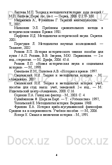 4Лаптева М.П. Теория и методология истории: курс лек ций /
М.П. Лаптева; Перм. гос. ун-т. — Пермь, 2006. С.159- 160.
Мадраимов   А.,   Фузаилова   Г.   Тарихий   манбашунослик.   —
Т„ 2005.
Мелконян   Э.Л.   Проблемы   сравнительного   метода   в
историческом знании. Ереван. 1981.
Парфёнов   И.Д.   Методология   исторической   науки.   Саратов.
2001.
Перегудов   Л.   Методология   научных   исследований.   —
Ташкент, 2002
Репина   Л.П.   История   исторического   знания:   пособие   для
вузов   /   А.П.   Репина,   В.В.   Зверева,   М.Ю.   Парамонова.   —   2-е
изд., стереотип. — М.: Дрофа, 2006. 45-6.
Репина   Л.П.   «Новая   историческая   наука   и   социальная
история». — М., 1998.
Савельева И.М., Полетаев А.В. «История и время». 1997.
Смоленский   Н.И.   Теория   и   методология   истории.   -   М.:
«Академия». 2007.
Смоленский   Н.И.   Теория   и   методология   истории:   учеб,
пособие   для   студ.   высш.   учеб,   заведений.   2-е   изд.,   —   М.:
Издательский центр «Академия», 2008. С.16.
Сорокин П.А. Голод как фактор. - М., 2003. С. 4.
Сулаймонова Ф. Шарк ва Еарб. — Т.: «Узбекистан». 1997,
Топольский Е. Методология истории. Варшава. 1968.
Фролова   Е.А.   История   арабо-мусульманской   философии.
Средние в.а и современность: Учебное пособие. — М., 2006.
Ясперс К. Смысл и назначение истории. - М., 1991. 