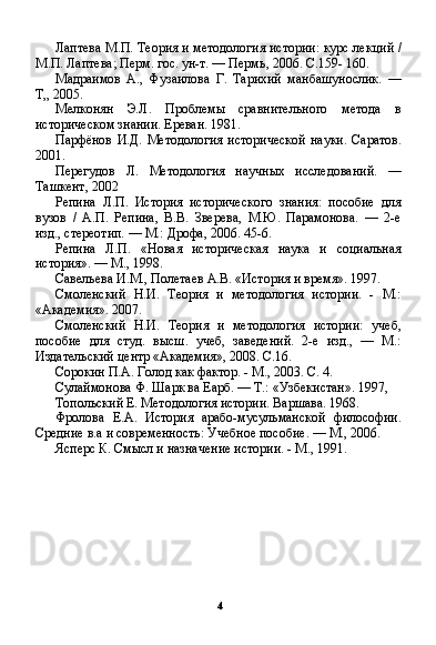 4Лаптева М.П. Теория и методология истории: курс лек ций /
М.П. Лаптева; Перм. гос. ун-т. — Пермь, 2006. С.159- 160.
Мадраимов   А.,   Фузаилова   Г.   Тарихий   манбашунослик.   —
Т„ 2005.
Мелконян   Э.Л.   Проблемы   сравнительного   метода   в
историческом знании. Ереван. 1981.
Парфёнов   И.Д.   Методология   исторической   науки.   Саратов.
2001.
Перегудов   Л.   Методология   научных   исследований.   —
Ташкент, 2002
Репина   Л.П.   История   исторического   знания:   пособие   для
вузов   /   А.П.   Репина,   В.В.   Зверева,   М.Ю.   Парамонова.   —   2-е
изд., стереотип. — М.: Дрофа, 2006. 45-6.
Репина   Л.П.   «Новая   историческая   наука   и   социальная
история». — М., 1998.
Савельева И.М., Полетаев А.В. «История и время». 1997.
Смоленский   Н.И.   Теория   и   методология   истории.   -   М.:
«Академия». 2007.
Смоленский   Н.И.   Теория   и   методология   истории:   учеб,
пособие   для   студ.   высш.   учеб,   заведений.   2-е   изд.,   —   М.:
Издательский центр «Академия», 2008. С.16.
Сорокин П.А. Голод как фактор. - М., 2003. С. 4.
Сулаймонова Ф. Шарк ва Еарб. — Т.: «Узбекистан». 1997,
Топольский Е. Методология истории. Варшава. 1968.
Фролова   Е.А.   История   арабо-мусульманской   философии.
Средние в.а и современность: Учебное пособие. — М., 2006.
Ясперс К. Смысл и назначение истории. - М., 1991.