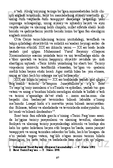 57o‘tadi. Abulg‘oziyning tarixga bo‘lgan munosabatidan kelib chi-
qib anglash mumkinki, tarix bu mamlakatning  siyosiy mavjudli- gi,
uning   turli   vaqtlarda   turli   taraqqiyot   darajasiga   yetganligi   yoki
inqirozga   uchraganligi,   uning   siyosiy   va   iqtisodiy   hayoti   va   ayni
vaqtda xalqlar va ularning kelib chiqishi, millat sifatida shakl- lanib
borishi va qadriyatlarini yoritib berishi lozim bo‘lgan fan ekanligini
anglash mumkin.
O'rta   Osiyo   tarixchilarining   tarixni   yoritishdagi,   tavsiflash   va
talqin qilishdagi obyektivlik va xolislik an’analari keyingi asrlar- da
ham davom ettirildi. XIX asr ikkinchi yarmi — XX asr bosh- larida
yashab   ijod   qilgan   Muhammad   Yusuf   Bayoniy   «Shajarai
Xorazmshoxiy»   asarini   yozishda   tarix   va   uni   tavsiflashga   alohi-   da
e’tibor   qaratadi   va   tarixni   haqqoniy,   obyektiv   ravishda   yo-   zish
shartligini   uqtiradi:   «Tarix   kitobi   yozishning   bir   sharti   bor.   Tarixiy
voqealarni   yozuvchi   tarafdorlik   etmasdan,   bo‘lgan   vo-   qealarni
rostlik   bilan   bayon   etishi   kerak.   Agar   rostlik   bilan   ba-   yon   etmasa,
uning so‘zlari hech bir odamga ma’qul bo'lmaydi» 1
.
XIX asr ikkinchi yarmi — XX asr boshlarida yashab ijod qil gan
farg‘onalik   tarixchi   Is’hoqxon   Junaydulloxo‘ja   o‘g‘li   Ibrat
To‘raqo‘rg‘oniy insonlarni o‘z oTmishi va ajdodlari, yashab tur- gan
vatani va uning o‘tmishini bilishi zarurligini alohida ta’kidlab o‘tadi
va   tarixni   o‘rganishga   da’vat   etadi:   «....inson   ancha-mun-   cha
baqadri   ilmi   bashariyat   tavorixdan   bilmak   labudda   o‘lmoqi
ma’lumdir.   Loaqal   kishi   o‘z   muvattin   yerini   bilmak   zaruriyotdan-
dur. Bilmasa, tafosir va ahodislarda va tavorixlarda mubayyindur- ki,
ko‘rmak va bilmak ilmdandur» I   II
.
Ibrat  tarix  fani   sifatida  garchi   o‘zining   «Tarixi  Farg‘ona»  asari-
da   ko‘pgina   tarixiy   jarayonlarni   va   ularning   tavsifini,   shaxslar
faoliyati   va   ularning   tarixiy   jarayonlardagi   ishtiroki   va   boshqa   shu
kabi   bir   qator   holatlarni   bayon   etib   bergan   bo‘lsada,   inson   jamiyat
taraqqiyoti va uning tarixidan xabardor bo‘lishi, hech bo‘lmagan- da
o‘zi   yashab   turgan   vatani,   tug‘ilib   o‘sgan   zamini   tarixini   bilishi
lozimligini,   bu   hatto   tafsir   va   badislarda   ham   shart   etib   qo‘yilgan-
I Muhammad   Yusuf   Bayoniy  « Shajarai   Xorazmshohiy ». —  T .:  Meros .  1991.
II Ibrat. Tarixi Farg‘ona. — T.: Meros. 1991. 