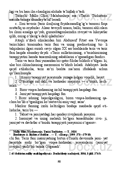 58ligi va bu ham ilm ekanligini alohida ta’kidlab o‘tadi.
Tarixchi   Mullo   Olim   Mahdumhoja   esa   «Tarixi   Turkiston»
asarida tarixga shunday ta’rif beradi:
«...Ilmi tavorix [tarix ilmi]ning foyidamandlig‘ig‘a tamomi firqa
muttafiq ur-roydurlar. Aksar tavoyifi umam, balki, tamomi ahli olam
bu ilmni amalga qo‘yub, gumoshtagonlarindin rivoyat va hikoyatlar
qilib, oning o‘zlarig‘a dalil qiladurlar» 1
.
Atoqli   o‘zbek   olimlaridan   biri   Abdurauf   Fitrat   esa   Yevropa
tarixchilari   tomonidan   tarix   fani   va   uning   predmetining   tur-   li
talqinlarini ilgari surish «avj» olgan XX asr boshlarida ta rix va tarix
fani   haqida   shunday   deydi:   «Tarix   millatimizning,   o‘tmishimizning
taraqqiyotini hamda tanazzulining sabablarini o‘rganadigan fandir».
Tarix va tarix fani yuzasidan bir qator fikrlar bildirib o‘tilgan- ki,
ular  biri  ikkinchisining   mazmunini  to‘ldirib   keladi.   Adabiyot-   larda
qayd   etilishicha,   tarix   so‘zi   beshta   ma’noni   ifodalash   uchun
qo‘llanilmoqda:
1. Ijtimoiy taraqqiyot jarayonida yuzaga kelgan voqelik, hayot.
2. O‘tmishga   oid   dalil   va   hodisalar   majmuyi   —   o‘tmish,   kech-
mish.
3. Biror voqea-hodisaning izchil taraqqiyoti haqidagi fan.
4. Jamiyat taraqqiyoti haqidagi fan.
5. Biror   ishning   bajarilganligini,   biron   voqea-hodisaning   qa-
chon bo‘lib o‘tganligini ko‘rsatuvchi aniq vaqt, sana 2
.
Mazkur   fanning   izohi   keltirilgan   boshqa   manbada   qayd   eti -
lishicha, tarix bu —
1. Tabiat va jamiyatdagi har qanday rivojlanish jarayoni.
2. Insoniyat   va   uning   mahsuli   bo‘lgan   tamaddunlar   rivo-   ji,
jamiyat va davlatlar o‘tmishi taraqqiyoti jarayonini o‘rganuv-
_______________   /
1
Mullo Olim Maxdumxoja. Tarixi Turkiston. — T., 2010.
2
Ibrohimov A. Bizkim o‘zbeklar... — T.: «Sharq», 1999. 278—279-bb.
chi fan. Tarix fani insoniyatning butun oTmishi davomida jami- yat
hayotida   sodir   bo‘lgan   voqea-hodisalar,   jarayonlarni   (jamiyat
rivojini) yaxlit bir tarzda  O‘ rganadi I
.
I  «0‘zbekiston milliy ensiklopediyasi». Davlat ilmiy nashriyoti, 2004, 8-jild. 274-b. 