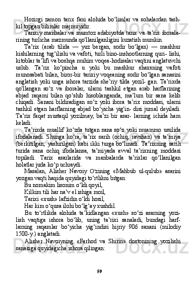 59Hozirgi   zamon   tarix   fani   alohida   bo‘limlar   va   sohalardan   tash-
kil topgan bilimlar majmuyidir.
Tarixiy   manbalar   va   mumtoz   adabiyotda   tarix   va   ta’rix   iborala-
rining turlicha mazmunda qo'llanilganligini kuzatish mumkin.
Ta’rix   (arab   tilida   —   yuz   bergan,   sodir   bo‘lgan)   —   mashhur
kishilarning tug‘ilishi va vafoti, turli bino-inshootlarning quri- lishi,
kitoblar ta’lifi va boshqa muhim voqea-hodisalar vaqtini anglatuvchi
uslub.   Ta’rix   ko‘pincha   u   yoki   bu   mashhur   shaxsning   vafoti
munosabati bilan, biror-bir tarixiy voqeaning sodir bo‘lgan sanasini
anglatish  yoki unga  ishora tarzida  she’riy tilda  yozil-  gan. Ta’rixda
qo'llangan   so‘z   va   iboralar,   ularni   tashkil   etgan   arab   harflarining
abjad   raqami   bilan   qo‘shib   hisoblanganda,   ma’lum   bir   sana   kelib
chiqadi.   Sanani   bildiradigan   so‘z   yoki   ibora   ta’rix   moddasi,   ularni
tashkil   etgan   harflarning   abjad   bo‘yicha   yig'in-   disi   jumal   deyiladi.
Ta’rix   faqat   mustaqil   yozilmay,   ba’zi   bir   asar-   larning   ichida   ham
keladi.
Ta’rixda  muallif   ko‘zda  tutgan  sana  so‘z  yoki  muammo   usulida
ifodalanadi.   Shunga   ko‘ra,   ta’rix   sarih   (ochiq,   ravshan)   va   ta’miya
(berkitilgan,   yashirilgan)   kabi   ikki   turga   bo‘linadi.   Ta’rixning   sa rih
turida   sana   ochiq   ifodalansa,   ta’miyada   avval   ta’rixning   mod dasi
topiladi.   Tarix   asarlarida   va   manbalarda   ta’rixlar   qo‘llanilgan
holatlar juda ko‘p uchraydi.
Masalan,   Alisher   Navoiy   O‘ zining   «Mahbub   ul-qulub»   asarini
yozgan vaqti haqida quyidagi to‘rtlikni bitgan:
Bu nomakim lisonim o‘ldi qoyil,
Kilkim tili har na’v el ishiga moil,
Tarixi «xush» lafzidin o‘ldi hosil,
Har kim o‘qusa ilohi bo‘lg‘ay xushdil.
Bu   to‘rtlikda   alohida   ta’kidlangan   «xush»   so‘zi   asarning   yozi-
lish   vaqtiga   ishora   bo‘lib,   uning   ta’rixi   sanaladi,   bundagi   harf-
larning   raqamlar   bo‘yicha   yig‘indisi   hijriy   906   sanani   (milodiy
1500-y.) anglatadi.
Alisher   Navoiyning   «Farhod   va   Shirin»   dostonining   yozilishi
sanasiga quyidagicha ishora qilingan: 