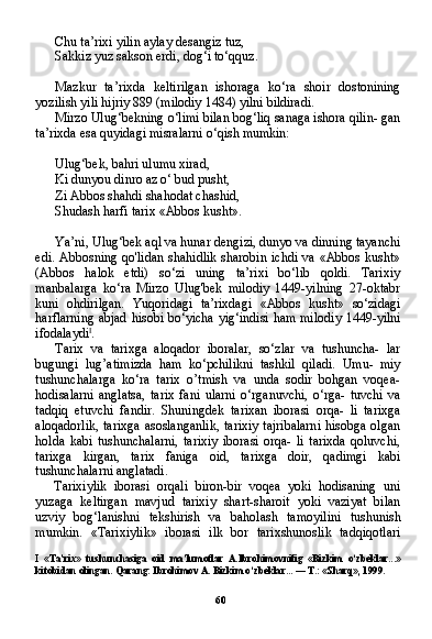 60Chu ta’rixi yilin aylay desangiz tuz,
Sakkiz yuz sakson erdi, dog‘i to‘qquz.
Mazkur   ta’rixda   keltirilgan   ishoraga   ko‘ra   shoir   dostonining
yozilish yili hijriy 889 (milodiy 1484) yilni bildiradi.
Mirzo Ulug‘bekning o‘limi bilan bog‘liq sanaga ishora qilin- gan
ta’rixda esa quyidagi misralarni o‘qish mumkin:
Ulug‘bek, bahri ulumu xirad,
Ki dunyou dinro az o‘ bud pusht,
Zi Abbos shahdi shahodat chashid,
Shudash harfi tarix «Abbos kusht».
Ya’ni, Ulug‘bek aql va hunar dengizi, dunyo va dinning tayanchi
edi. Abbosning qo'lidan  shahidlik  sharobin  ichdi  va «Abbos  kusht»
(Abbos   halok   etdi)   so‘zi   uning   ta’rixi   bo‘lib   qoldi.   Tarixiy
manbalarga   ko‘ra   Mirzo   Ulug'bek   milodiy   1449-yilning   27-oktabr
kuni   ohdirilgan.   Yuqoridagi   ta’rixdagi   «Abbos   kusht»   so‘zidagi
harflarning abjad hisobi bo‘yicha yig‘indisi ham milo diy 1449-yilni
ifodalaydi I
.
Tarix   va   tarixga   aloqador   iboralar,   so‘zlar   va   tushuncha-   lar
bugungi   lug’atimizda   ham   ko‘pchilikni   tashkil   qiladi.   Umu-   miy
tushunchalarga   ko‘ra   tarix   o’tmish   va   unda   sodir   bohgan   voqea-
hodisalarni   anglatsa,   tarix   fani   ularni   o‘rganuvchi,   o‘rga-   tuvchi   va
tadqiq   etuvchi   fandir.   Shuningdek   tarixan   iborasi   orqa-   li   tarixga
aloqadorlik,  tarixga asoslanganlik,  tarixiy  tajribalarni  hisobga olgan
holda   kabi   tushunchalarni,   tarixiy   iborasi   orqa-   li   tarixda   qoluvchi,
tarixga   kirgan,   tarix   faniga   oid,   tarixga   doir,   qadimgi   kabi
tushunchalarni anglatadi.
Tarixiylik   iborasi   orqali   biron-bir   voqea   yoki   hodisaning   uni
yuzaga   keltirgan   mavjud   tarixiy   shart-sharoit   yoki   vaziyat   bilan
uzviy   bog‘lanishni   tekshirish   va   baholash   tamoyilini   tushunish
mumkin.   «Tarixiylik»   iborasi   ilk   bor   tarixshunoslik   tadqiqotlari
I   «Ta’rix»   tushunchasiga   oid   ma’lumotlar   A.Ibrohimovnifig   «Bizkim   o‘zbeklar...»
kitobidan olingan. Qarang: Ibrohimov A. Bizkim o‘zbeklar... — T.: «Sharq», 1999. 