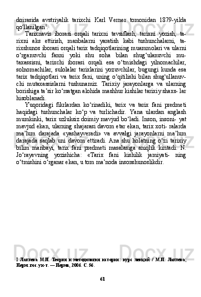 61doirasida   avstriyalik   tarixchi   Karl   Verner   tomonidan   1879-yilda
qo'llanilgan I
.
Tarixnavis   iborasi   orqali   tarixni   tavsiflash,   tarixni   yozish,   ta-
rixni   aks   ettirish,   manbalarni   yaratish   kabi   tushunchalarni,   ta-
rixshunos iborasi orqali tarix tadqiqotlarining muammolari va ularni
o‘rganuvchi   fanni   yoki   shu   soha   bilan   shug‘ulanuvchi   mu-
taxassisni,   tarixchi   iborasi   orqali   esa   o‘tmishdagi   yilnomachilar,
solnomachilar,   sulolalar   tarixlarini   yozuvchilar,   bugungi   kunda   esa
tarix   tadqiqotlari   va   tarix   fani,   uning   o‘qitilishi   bilan   shug'ullanuv-
chi   mutaxassislarni   tushunamiz.   Tarixiy   jarayonlarga   va   ularning
borishiga ta’sir ko‘rsatgan alohida mashhur kishilar tarixiy shaxs- lar
hisoblanadi.
Yuqoridagi   fikrlardan   ko‘rinadiki,   tarix   va   tarix   fani   predmeti
haqidagi   tushunchalar   ko‘p   va   turlichadir.   Yana   ulardan   anglash
mumkinki,  tarix uzluksiz doimiy  mavjud bo‘ladi.  Inson, insoni- yat
mavjud ekan, ularning shajarasi davom etar ekan, tarix xoti- ralarda
ma’lum   darajada   «yashayveradi»   va   avvalgi   jarayonlarni   ma’lum
darajada   saqlab   uni   davom   ettiradi.   Ana   shu   holatning   o‘zi   tarixiy
bilim   manbayi,   tarix   fani   predmeti   masalasiga   aniqlik   kiritadi.   N.
Jo‘rayevning   yozishicha:   «Tarix   fani   kishilik   jamiyati-   ning
o‘tmishini o‘rganar ekan, u tom ma’noda insonshunoslikdir.
I   Лаптева   М . П .   Теория   и   методология   истории :   курс   лекций   /   М . П .   Лаптева ;
Перм .  гос .  ун - т . —  Пермь , 2006.  С . 56. 