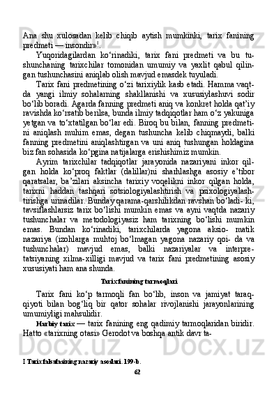 Ana   shu   xulosadan   kelib   chiqib   aytish   mumkinki,   tarix   fanining
predmeti — insondir» I
.
Yuqoridagilardan   ko‘rinadiki,   tarix   fani   predmeti   va   bu   tu-
shunchaning   tarixchilar   tomonidan   umumiy   va   yaxlit   qabul   qilin-
gan tushunchasini aniqlab olish mavjud emasdek tuyuladi.
Tarix fani predmetining o‘zi tarixiylik kasb etadi. Hamma vaqt-
da   yangi   ilmiy   sohalarning   shakllanishi   va   xususiylashuvi   sodir
bo‘lib boradi. Agarda fanning predmeti aniq va konkret holda qat’iy
ravishda ko‘rsatib berilsa, bunda ilmiy tadqiqotlar ham o‘z yakuniga
yetgan va to‘xtatilgan  bo‘lar edi. Biroq bu bilan, fanning  predmeti-
ni   aniqlash   muhim   emas,   degan   tushuncha   kelib   chiqmaydi,   balki
fanning   predmetini   aniqlashtirgan   va   uni   aniq   tushungan   holdagina
biz fan sohasida ko‘pgina natijalarga erishishimiz mumkin.
Ayrim   tarixchilar   tadqiqotlar   jarayonida   nazariyani   inkor   qil-
gan   holda   ko‘proq   faktlar   (dalillar)ni   sharhlashga   asosiy   e’tibor
qaratsalar,   ba’zilari   aksincha   tarixiy   voqelikni   inkor   qilgan   holda,
tarixni   haddan   tashqari   sotsiologiyalashtirish   va   psixologiyalash-
tirishga urinadilar. Bunday qarama-qarshilikdan ravshan bo‘ladi- ki,
tavsiflashlarsiz   tarix   bo‘lishi   mumkin   emas   va   ayni   vaqtda   nazariy
tushunchalar   va   metodologiyasiz   ham   tarixning   bo‘lishi   mumkin
emas.   Bundan   ko‘rinadiki,   tarixchilarda   yagona   aksio-   matik
nazariya   (izohlarga   muhtoj   bo‘lmagan   yagona   nazariy   qoi-   da   va
tushunchalar)   mavjud   emas,   balki   nazariyalar   va   interpre-
tatsiyaning   xilma-xilligi   mavjud   va   tarix   fani   predmetining   asosiy
xususiyati ham ana shunda.
Tarix fanining tarmoqlari
Tarix   fani   ko‘p   tarmoqli   fan   bo‘lib,   inson   va   jamiyat   taraq-
qiyoti   bilan   bog‘liq   bir   qator   sohalar   rivojlanishi   jarayonlarining
umumiyligi mahsulidir.
Harbiy tarix   — tarix fanining eng qadimiy tarmoqlaridan biridir.
Hatto «tarixning otasi» Gerodot va boshqa antik davr ta-
I  Tarix falsafasining nazariy asoslari. 199-b.
62 