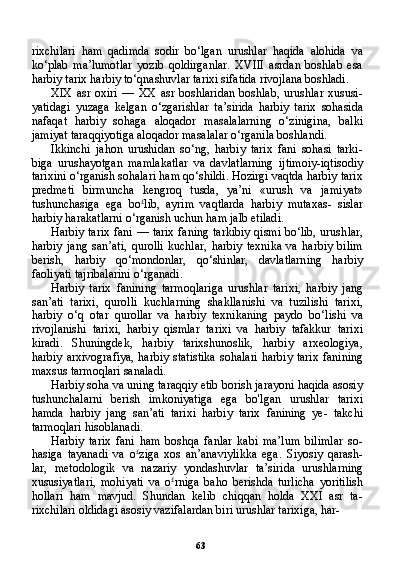 63rixchilari   ham   qadimda   sodir   bo‘lgan   urushlar   haqida   alohida   va
ko‘plab   ma’lumotlar   yozib   qoldirganlar.   XVIII   asrdan   boshlab   esa
harbiy tarix harbiy to‘qnashuvlar tarixi sifatida rivojlana boshladi.
XIX   asr   oxiri   —   XX   asr   boshlaridan   boshlab,   urushlar   xususi-
yatidagi   yuzaga   kelgan   o‘zgarishlar   ta’sirida   harbiy   tarix   sohasida
nafaqat   harbiy   sohaga   aloqador   masalalarning   o‘zinigina,   balki
jamiyat taraqqiyotiga aloqador masalalar o‘rganila boshlandi.
Ikkinchi   jahon   urushidan   so‘ng,   harbiy   tarix   fani   sohasi   tarki-
biga   urushayotgan   mamlakatlar   va   davlatlarning   ijtimoiy-iqtisodiy
tarixini o‘rganish sohalari ham qo‘shildi. Hozirgi vaqtda harbiy tarix
predmeti   birmuncha   kengroq   tusda,   ya’ni   «urush   va   jami yat»
tushunchasiga   ega   bo £
lib,   ayrim   vaqtlarda   harbiy   mutaxas-   sislar
harbiy harakatlarni o‘rganish uchun ham jalb etiladi.
Harbiy tarix fani — tarix faning tarkibiy qismi bo‘lib, urush lar,
harbiy   jang   san’ati,   qurolli   kuchlar,   harbiy   texnika   va   harbiy   bilim
berish,   harbiy   qo‘mondonlar,   qo‘shinlar,   davlatlarning   har biy
faoliyati tajribalarini o‘rganadi.
Harbiy   tarix   fanining   tarmoqlariga   urushlar   tarixi,   harbiy   jang
san’ati   tarixi,   qurolli   kuchlarning   shakllanishi   va   tuzilishi   tarixi,
harbiy   o‘q   otar   qurollar   va   harbiy   texnikaning   paydo   bo‘lishi   va
rivojlanishi   tarixi,   harbiy   qismlar   tarixi   va   harbiy   tafakkur   tarixi
kiradi.   Shuningdek,   harbiy   tarixshunoslik,   harbiy   arxeologiya,
harbiy arxivografiya,  harbiy statistika  sohalari harbiy tarix  fani ning
maxsus tarmoqlari sanaladi.
Harbiy soha va uning taraqqiy etib borish jarayoni haqida asosiy
tushunchalarni   berish   imkoniyatiga   ega   bo'lgan   urushlar   tarixi
hamda   harbiy   jang   san’ati   tarixi   harbiy   tarix   fanining   ye-   takchi
tarmoqlari hisoblanadi.
Harbiy   tarix   fani   ham   boshqa   fanlar   kabi   ma’lum   bilimlar   so-
hasiga   tayanadi   va   o £
ziga   xos   an’anaviylikka   ega.   Siyosiy   qarash-
lar,   metodologik   va   nazariy   yondashuvlar   ta’sirida   urushlarning
xususiyatlari,   mohiyati   va   o £
rniga   baho   berishda   turlicha   yoritilish
hollari   ham   mavjud.   Shundan   kelib   chiqqan   holda   XXI   asr   ta-
rixchilari oldidagi asosiy vazifalardan biri urushlar tarixiga, har- 