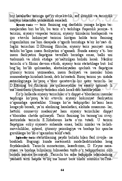 64biy   harakatlar   tarixiga   qat’iy   obyektivlik,   sof   ilmiylik   va   tarixiylik
nuqtayi nazaridan yondashish sanaladi.
Siyosiy   tarix   —   tarix   fanining   eng   dastlabki   yuzaga   kelgan   tar-
moqlaridan   biri   bo‘lib,   bu   tarix   o‘z   tarkibiga   fuqarolik   jamiya-   ti
tarixini,   siyosiy   voqealar   tarixini,   siyosiy   tizimlarni   boshqarish   va
ijro   etuvchi   hokimiyat   tarixini   kiritgan   holda   tarix   fanining
o'rganilishini   ma’lum   darajada   o‘zgarib   borishiga   ta’sir   ko‘rsat-   di.
Ingliz   tarixchisi   D.Eltoning   fikricha,   siyosiy   tarix   jamiyat-   ning
tarkibi   bo‘lgan   inson   faoliyatini   o‘rganadi.   Bunda   asosiy   e’ti-   bor
inson   faoliyatini   faqatgina   tavsiflab   berishga   emas,   balki   uni
tushunish   va   idrok   etishga   yo‘naltirilgan   bolishi   kerak.   Mazkur
tarixchi   o‘z   fikrini   davom   ettirib,   siyosiy   tarix   statistikaga   but-   kul
bog‘liq   bo‘lib   qolmasdan,   abstraksiyadan   qochish   va   faqatgi na
ijtimoiy   tarixni   yozmasdan,   inson   faoliyati   va   insonlar   bilan
munosabatga kirishish kerak, deb ko'rsatadi. Biroq tarixni yo- zishda
sotsiologiyaga   ko‘proq   e’tibor   qaratuvchi   bir   qator   tarixchi-   lar
D.Eltoning   bu   fikrlarini   ma’qullamaydilar   va   asosiy   qimmat-   li
ma’lumotlarni ijtimoiy tarixdan olish kerak deb hisoblaydilar.
Ko‘p hollarda siyosiy tarixchilar o‘z diqqat-e’tiborlarini in sonlar
taqdiriga   ko‘proq   ta’sir   etuvchi   siyosiy   hokimiyat   faoliyati ni
o‘rganishga   qaratadilar.   Shunga   ko‘ra   tadqiqotlar   ko‘lami   ham
kengayib boradi, ya’ni aholining  harakatlari,  alohida muammo-  lar,
hattoki   ommaviy   madaniyat   ham   siyosiy   tarixchilar   diqqat
e’tiboridan   chetda   qolmaydi.   Tarix   fanining   bu   tarmog‘ini   rivoj-
lantirishda   tarixchi   E.Xobsboum   katta   o‘rin   tutadi.   U   tarixni
faqatgina   «oliy   siyosat»   sohasida   emas,   balki   nizolar   va   kelish-
movchiliklar,   iqtisod,   ijtimoiy   psixologiya   va   boshqa   bir   qancha
guruhlarga bo‘lib o‘rganishni taklif etadi.
Iqtisodiy   tarix   statistikaning   paydo   bolishi   bilan   faol   rivojla-   na
boshladi.   Bugungi   kunda   matematik   modellashtirishdan   keng
foydalaniladi.   Tarixchi   monetarizm,   lasseferizm,   D.   Keyns   naza-
riyasi   va   boshqa   bilimlarni   bilmasdan   turib   o‘z   tadqiqotlarini   olib
borishi   samara   bermaydi.   Tarixchi   bu   soha   tadqiqida   odamlarning
yashash   tarzi   haqida   to‘liq   ma’lumot   bera   olishi   mumkin   boTma-