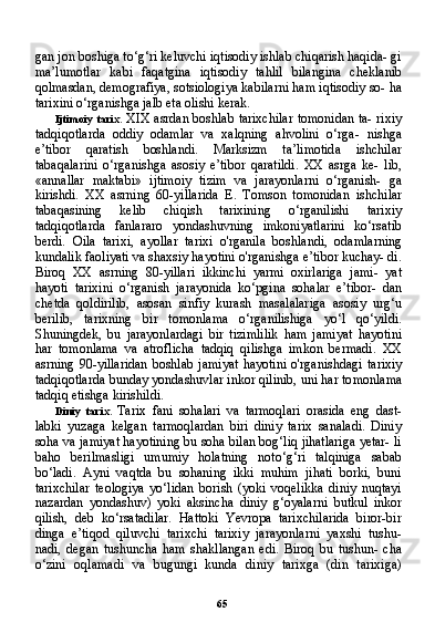 65gan jon boshiga to‘g‘ri keluvchi iqtisodiy ishlab chiqarish haqida- gi
ma’lumotlar   kabi   faqatgina   iqtisodiy   tahlil   bilangina   cheklanib
qolmasdan, demografiya, sotsiologiya kabilarni ham iqtisodiy so- ha
tarixini o‘rganishga jalb eta olishi kerak.
Ijtimoiy tarix.   XIX asrdan boshlab tarixchilar tomonidan ta- rixiy
tadqiqotlarda   oddiy   odamlar   va   xalqning   ahvolini   o‘rga-   nishga
e’tibor   qaratish   boshlandi.   Marksizm   ta’limotida   ishchilar
tabaqalarini   o‘rganishga   asosiy   e’tibor   qaratildi.   XX   asrga   ke-   lib,
«annallar   maktabi»   ijtimoiy   tizim   va   jarayonlarni   o‘rganish-   ga
kirishdi.   XX   asrning   60-yillarida   E.   Tomson   tomonidan   ish chilar
tabaqasining   kelib   chiqish   tarixining   o‘rganilishi   tarixiy
tadqiqotlarda   fanlararo   yondashuvning   imkoniyatlarini   ko‘rsatib
berdi.   Oila   tarixi,   ayollar   tarixi   o'rganila   boshlandi,   odamlarning
kundalik faoliyati va shaxsiy hayotini o'rganishga e’tibor kuchay- di.
Biroq   XX   asrning   80-yillari   ikkinchi   yarmi   oxirlariga   jami-   yat
hayoti   tarixini   o‘rganish   jarayonida   ko‘pgina   sohalar   e’tibor-   dan
chetda   qoldirilib,   asosan   sinfiy   kurash   masalalariga   asosiy   urg‘u
berilib,   tarixning   bir   tomonlama   o‘rganilishiga   yo‘l   qo‘yildi.
Shuningdek,   bu   jarayonlardagi   bir   tizimlilik   ham   jamiyat   hayotini
har   tomonlama   va   atroflicha   tadqiq   qilishga   imkon   bermadi.   XX
asrning   90-yillaridan   boshlab   jamiyat   hayotini   o'rganishdagi   ta rixiy
tadqiqotlarda bunday yondashuvlar inkor qilinib, uni har to monlama
tadqiq etishga kirishildi.
Diniy   tarix.   Tarix   fani   sohalari   va   tarmoqlari   orasida   eng   dast-
labki   yuzaga   kelgan   tarmoqlardan   biri   diniy   tarix   sanaladi.   Diniy
soha va jamiyat hayotining bu soha bilan bog‘liq jihatlariga yetar- li
baho   berilmasligi   umumiy   holatning   noto‘g‘ri   talqiniga   sabab
bo‘ladi.   Ayni   vaqtda   bu   sohaning   ikki   muhim   jihati   borki,   buni
tarixchilar   teologiya   yo‘lidan   borish   (yoki   voqelikka   diniy   nuqtayi
nazardan   yondashuv)   yoki   aksincha   diniy   g‘oyalarni   butkul   inkor
qilish,   deb   ko‘rsatadilar.   Hattoki   Yevropa   tarixchilarida   biror-bir
dinga   e’tiqod   qiluvchi   tarixchi   tarixiy   jarayonlarni   yaxshi   tushu-
nadi,   degan   tushuncha   ham   shakllangan   edi.   Biroq   bu   tushun-   cha
o‘zini   oqlamadi   va   bugungi   kunda   diniy   tarixga   (din   tarixiga) 