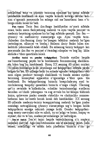 66intellektual   tarix   va   ijtimoiy   tarixning   ajralmas   bir   qismi   sifatida
yondashila   boshlandi   va   ayni   vaqtda   tarixchi   avvalgi   davrlar   tari-
xini   o‘rganish   jarayonida   bu   sohaga   oid   ma’lumotlarni   ham   e’ti-
borga olishi kerak bo‘ladi.
Fan   tarixi.   Tarix   fani   ilm-fanga   kashfiyotlar   ro‘yxati   sifatida
emas,   balki   inson   faoliyatining   mahsuli   va   ayni   vaqtda   jamiyat   va
madaniy hayotning ajralmas bir bo‘lagi sifatida qaraydi. Ilm- fan —
ijtimoiy   va   mafkuraviy   xususiyatga   ega.   Ayni   vaqtda   tarix-
chilardan   ilm-fanning   ilmiy   bo‘lmagan   tafakkur   mahsuli   bo‘lgan
(astrologiya,   alkimyo   va   boshq.)   fanlarni   ilmiy   fanlar   bilan   ara-
lashtirib yubormaslik talab etiladi. Bu sohaning tarixiy tadqiqot- lari
jarayonida   ilm-fan va  jamiyat   o‘rtasidagi  aloqalar  va  bog‘liq-  likka
alohida e’tibor qaratilishi kerak.
Ayollar   tarixi   va   gender   tadqiqotlari.   Tarixda   ayollar   haqida
ma’lumotlarning   paydo   bo‘la   boshlanishi   feminizmning   shakllani-
shi   bilan   bog‘liq   hisoblanadi.   Biroq   XX   asrning   60-yillari   oxirlari
70-yillari boshlariga kelib «ayollarga oid tadqiqotlar» sifatida pay do
bolgan bo‘lsa, 80-yillarga kelib bu sohada «gender tadqiqot lari» deb
nom   olgan   predmet   tarmogh   shakllandi   va   bunda   asosan   ayollar
tarixining   konseptual   apparatini   o‘rganishga   e’tibor   qara-   tila
boshlandi.   Bu   tadqiqotlarning   birinchi   bosqichidayoq   ayol   ta-
rixchilarning   tanqidiy   qarashlari   birinchi   o‘ringa   chiqdi.   Ularning
qat’iy   ravishda   ta’kidlashicha,   erkaklar   tarixshunosligi   ayollarni
tarixdan   «o‘chirib   yuborgan»   va   eng   avvalo   bu   bo‘shliqni   toldirish
lozim,   qolaversa   jinslar   orasida   «tobelik»   va   «hokimlik»   munosa-
batlarini   ham   ko‘rsatib   berish   kerak   deb   hisobladilar.   XX   asrning
80-yillarida   madaniy-tarixiy   taraqqiyotning   mahsuli   bo‘lgan   jinslar
orasidagi   notenglikning   ijtimoiy   xususiyatiga   urg‘u   bergan   holda
tadqiqotlarni   amalga   oshirish   yuzaga   keldi.   Gender   tadqiqotlari-
ning asosiy mavzulari oila va nikoh, uy xo‘jaligi va bozor, huquq va
siyosat, din va ta’lim, madaniyat sohalariga yo‘naltirilgan.
San’at   tarixi.   San’at   tarixi   haqida   tarixchilarning   o‘z   nuqtayi
nazarlari mavjud. Agar san’atshunoslar san’at asarining yarati- lishi
sanasi,   muallifligi   va   uslubi   kabi   jihatlarini   birinchi   o‘rin-   ga 