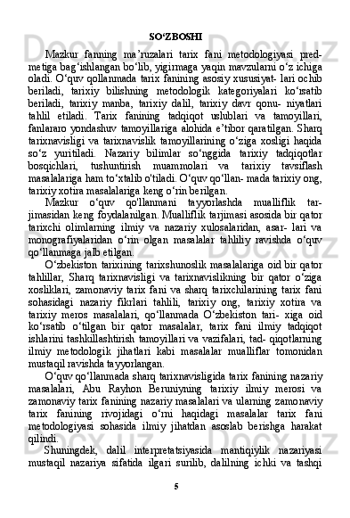 5SO ‘ ZBOSHI
Mazkur   fanning   ma ’ ruzalari   tarix   fani   metodologiyasi   pred -
metiga   bag ‘ ishlangan   bo ‘ lib ,  yigirmaga   yaqin   mavzularni   o ‘ z   ichiga
oladi . O‘ quv   qollanmada   tarix   fanining   asosiy   xususiyat -   lari   ochib
beriladi ,   tarixiy   bilishning   metodologik   kategoriyalari   ko ‘ rsatib
beriladi ,   tarixiy   manba ,   tarixiy   dalil ,   tarixiy   davr   qonu -   niyatlari
tahlil   etiladi .   Tarix   fanining   tadqiqot   uslublari   va   tamoyillari ,
fanlararo   yondashuv   tamoyillariga   alohida   e ’ tibor   qaratilgan .   Sharq
tarixnavisligi   va   tarixnavislik   tamoyillarining   o‘ziga   xosligi   haqida
so‘z   yuritiladi.   Nazariy   bilimlar   so‘nggida   tarixiy   tadqiqotlar
bosqichlari,   tushuntirish   muammolari   va   tari xiy   tavsiflash
masalalariga ham to‘xtalib o'tiladi. O‘quv qo‘llan- mada tarixiy ong,
tarixiy xotira masalalariga keng o‘rin berilgan.
Mazkur   o‘quv   qo'llanmani   tayyorlashda   mualliflik   tar-
jimasidan keng foydalanilgan. Mualliflik tarjimasi asosida bir qator
tarixchi   olimlarning   ilmiy   va   nazariy   xulosalaridan,   asar-   lari   va
monografiyalaridan   o‘rin   olgan   masalalar   tahliliy   ravishda   o‘quv
qo‘llanmaga jalb etilgan.
O‘zbekiston tarixining  tarixshunoslik masalalariga oid bir qa tor
tahlillar,   Sharq   tarixnavisligi   va   tarixnavislikning   bir   qator   o‘ziga
xosliklari,   zamonaviy   tarix   fani   va   sharq   tarixchilarining   tarix   fani
sohasidagi   nazariy   fikrlari   tahlili,   tarixiy   ong,   tarixiy   xotira   va
tarixiy   meros   masalalari,   qo‘llanmada   O‘zbekiston   tari-   xiga   oid
ko‘rsatib   o‘tilgan   bir   qator   masalalar,   tarix   fani   ilmiy   tadqiqot
ishlarini  tashkillashtirish  tamoyillari  va  vazifalari,  tad- qiqotlarning
ilmiy   metodologik   jihatlari   kabi   masalalar   mualliflar   tomonidan
mustaqil ravishda tayyorlangan.
O‘quv qo‘llanmada sharq tarixnavisligida tarix fanining naza riy
masalalari,   Abu   Rayhon   Beruniyning   tarixiy   ilmiy   merosi   va
zamonaviy tarix fanining nazariy masalalari va ularning zamo naviy
tarix   fanining   rivojidagi   o‘rni   haqidagi   masalalar   tarix   fani
metodologiyasi   sohasida   ilmiy   jihatdan   asoslab   berishga   harakat
qilindi.
Shuningdek,   dalil   interpretatsiyasida   mantiqiylik   nazariyasi
mustaqil   nazariya   sifatida   ilgari   surilib,   dalilning   ichki   va   tashqi 