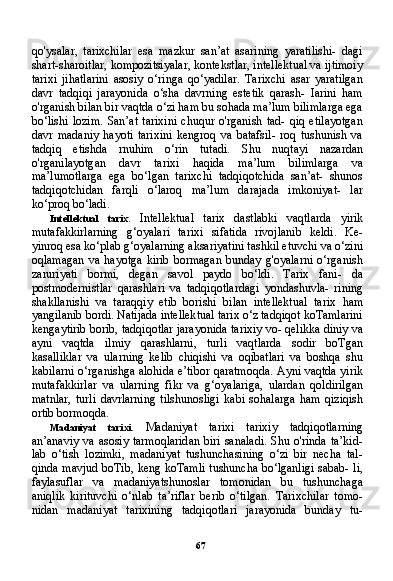 67qo'ysalar,   tarixchilar   esa   mazkur   san’at   asarining   yaratilishi-   dagi
shart-sharoitlar, kompozitsiyalar, kontekstlar, intellektual va ijtimoiy
tarixi   jihatlarini   asosiy   o‘ringa   qo‘yadilar.   Tarixchi   asar   yaratilgan
davr   tadqiqi   jarayonida   o‘sha   davrning   estetik   qarash-   Iarini   ham
o'rganish bilan bir vaqtda o‘zi ham bu sohada ma’lum bilimlarga ega
bo‘lishi   lozim.   San’at   tarixini   chuqur   o'rganish   tad-   qiq   etilayotgan
davr   madaniy   hayoti   tarixini   kengroq   va   batafsil-   roq   tushunish   va
tadqiq   etishda   rnuhim   o‘rin   tutadi.   Shu   nuqtayi   nazardan
o'rganilayotgan   davr   tarixi   haqida   ma’lum   bilimlar ga   va
ma’lumotlarga   ega   bo‘lgan   tarixchi   tadqiqotchida   san’at-   shunos
tadqiqotchidan   farqli   o‘laroq   ma’lum   darajada   imkoniyat-   lar
ko‘proq bo‘ladi.
Intellektual   tarix.   Intellektual   tarix   dastlabki   vaqtlarda   yirik
mutafakkirlarning   g‘oyalari   tarixi   sifatida   rivojlanib   keldi.   Ke-
yinroq esa ko‘plab g‘oyalarning aksariyatini tashkil etuvchi va o‘zini
oqlamagan   va  hayotga   kirib   bormagan   bunday   g'oyalarni   o‘rganish
zaruriyati   bormi,   degan   savol   paydo   bo‘ldi.   Tarix   fani-   da
postmodernistlar   qarashlari   va   tadqiqotlardagi   yondashuvla-   rining
shakllanishi   va   taraqqiy   etib   borishi   bilan   intellektual   ta rix   ham
yangilanib bordi. Natijada intellektual tarix o‘z tadqiqot koTamlarini
kengaytirib borib, tadqiqotlar jarayonida tarixiy vo- qelikka diniy va
ayni   vaqtda   ilmiy   qarashlarni,   turli   vaqtlarda   sodir   boTgan
kasalliklar   va   ularning   kelib   chiqishi   va   oqibatlari   va   boshqa   shu
kabilarni o‘rganishga alohida e’tibor qaratmoqda. Ayni vaqtda yirik
mutafakkirlar   va   ularning   fikr   va   g‘oyalariga,   ulardan   qoldirilgan
matnlar,   turli   davrlarning   tilshunosligi   kabi   sohalarga   ham   qiziqish
ortib bormoqda.
Madaniyat   tarixi.   Madaniyat   tarixi   tarixiy   tadqiqotlarning
an’anaviy va asosiy tarmoqlaridan  biri sanaladi. Shu o'rinda ta’kid-
lab   o‘tish   lozimki,   madaniyat   tushunchasining   o‘zi   bir   necha   tal-
qinda mavjud boTib, keng koTamli tushuncha bo‘lganligi sabab- li,
faylasuflar   va   madaniyatshunoslar   tomonidan   bu   tushunchaga
aniqlik   kirituvchi   o‘nlab   ta’riflar   berib   o‘tilgan.   Tarixchilar   tomo -
nidan   madaniyat   tarixining   tadqiqotlari   jarayonida   bunday   tu- 