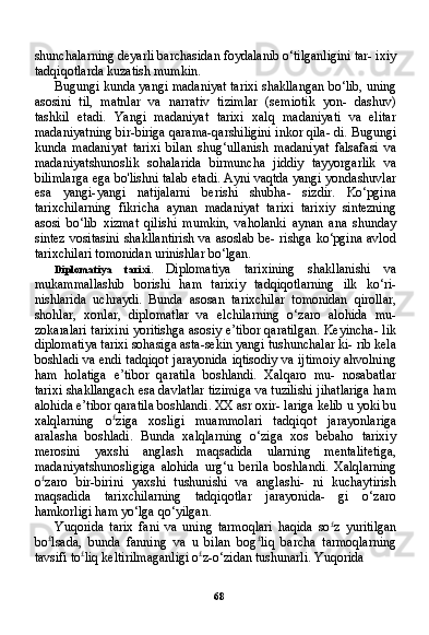 68shunchalarning deyarli barchasidan foydalanib o‘tilganligini tar- ixiy
tadqiqotlarda kuzatish mumkin.
Bugungi kunda yangi madaniyat tarixi shakllangan bo‘lib, uning
asosini   til,   matnlar   va   narrativ   tizimlar   (semiotik   yon-   dashuv)
tashkil   etadi.   Yangi   madaniyat   tarixi   xalq   madaniyati   va   elitar
madaniyatning bir-biriga qarama-qarshiligini inkor qila- di. Bugungi
kunda   madaniyat   tarixi   bilan   shug‘ullanish   madani yat   falsafasi   va
madaniyatshunoslik   sohalarida   birmuncha   jiddiy   tayyorgarlik   va
bilimlarga ega bo'lishni talab etadi. Ayni vaqtda yangi yondashuvlar
esa   yangi-yangi   natijalarni   berishi   shubha-   sizdir.   Ko‘pgina
tarixchilarning   fikricha   aynan   madaniyat   tarixi   tarixiy   sintezning
asosi   bo‘lib   xizmat   qilishi   mumkin,   vaholanki   aynan   ana   shunday
sintez vositasini  shakllantirish va asoslab be- rishga ko‘pgina avlod
tarixchilari tomonidan urinishlar bo‘lgan.
Diplomatiya   tarixi.   Diplomatiya   tarixining   shakllanishi   va
mukammallashib   borishi   ham   tarixiy   tadqiqotlarning   ilk   ko‘ri-
nishlarida   uchraydi.   Bunda   asosan   tarixchilar   tomonidan   qirollar,
shohlar,   xonlar,   diplomatlar   va   elchilarning   o‘zaro   alohida   mu-
zokaralari tarixini yoritishga asosiy e’tibor qaratilgan. Keyincha- lik
diplomatiya tarixi sohasiga asta-sekin yangi tushunchalar ki- rib kela
boshladi va endi tadqiqot jarayonida iqtisodiy va ijtimoiy ahvolning
ham   holatiga   e’tibor   qaratila   boshlandi.   Xalqaro   mu-   nosabatlar
tarixi shakllangach esa davlatlar tizimiga va tuzilishi jihatlariga ham
alohida e’tibor qaratila boshlandi. XX asr oxir- lariga kelib u yoki bu
xalqlarning   o £
ziga   xosligi   muammolari   tad qiqot   jarayonlariga
aralasha   boshladi.   Bunda   xalqlarning   o‘ziga   xos   bebaho   tarixiy
merosini   yaxshi   anglash   maqsadida   ularning   mentalitetiga,
madaniyatshunosligiga   alohida   urg‘u   berila   bosh landi.   Xalqlarning
o £
zaro   bir-birini   yaxshi   tushunishi   va   anglashi-   ni   kuchaytirish
maqsadida   tarixchilarning   tadqiqotlar   jarayonida-   gi   o‘zaro
hamkorligi ham yo‘lga qo‘yilgan.
Yuqorida   tarix   fani   va   uning   tarmoqlari   haqida   so £
z   yuritilgan
bo £
lsada,   bunda   fanning   va   u   bilan   bog £
liq   barcha   tarmoqlarning
tavsifi to £
liq keltirilmaganligi o £
z-o‘zidan tushunarli. Yuqorida 