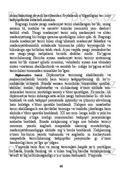 68shunchalarning deyarli barchasidan foydalanib o‘tilganligini tar- ixiy
tadqiqotlarda kuzatish mumkin.
Bugungi kunda yangi madaniyat tarixi shakllangan bo‘lib, uning
asosini   til,   matnlar   va   narrativ   tizimlar   (semiotik   yon-   dashuv)
tashkil   etadi.   Yangi   madaniyat   tarixi   xalq   madaniyati   va   elitar
madaniyatning bir-biriga qarama-qarshiligini inkor qila- di. Bugungi
kunda   madaniyat   tarixi   bilan   shug‘ullanish   madani yat   falsafasi   va
madaniyatshunoslik   sohalarida   birmuncha   jiddiy   tayyorgarlik   va
bilimlarga ega bo'lishni talab etadi. Ayni vaqtda yangi yondashuvlar
esa   yangi-yangi   natijalarni   berishi   shubha-   sizdir.   Ko‘pgina
tarixchilarning   fikricha   aynan   madaniyat   tarixi   tarixiy   sintezning
asosi   bo‘lib   xizmat   qilishi   mumkin,   vaholanki   aynan   ana   shunday
sintez vositasini  shakllantirish va asoslab be- rishga ko‘pgina avlod
tarixchilari tomonidan urinishlar bo‘lgan.
Diplomatiya   tarixi.   Diplomatiya   tarixining   shakllanishi   va
mukammallashib   borishi   ham   tarixiy   tadqiqotlarning   ilk   ko‘ri-
nishlarida   uchraydi.   Bunda   asosan   tarixchilar   tomonidan   qirollar,
shohlar,   xonlar,   diplomatlar   va   elchilarning   o‘zaro   alohida   mu-
zokaralari tarixini yoritishga asosiy e’tibor qaratilgan. Keyincha- lik
diplomatiya tarixi sohasiga asta-sekin yangi tushunchalar ki- rib kela
boshladi va endi tadqiqot jarayonida iqtisodiy va ijtimoiy ahvolning
ham   holatiga   e’tibor   qaratila   boshlandi.   Xalqaro   mu-   nosabatlar
tarixi shakllangach esa davlatlar tizimiga va tuzilishi jihatlariga ham
alohida e’tibor qaratila boshlandi. XX asr oxir- lariga kelib u yoki bu
xalqlarning   o £
ziga   xosligi   muammolari   tad qiqot   jarayonlariga
aralasha   boshladi.   Bunda   xalqlarning   o‘ziga   xos   bebaho   tarixiy
merosini   yaxshi   anglash   maqsadida   ularning   mentalitetiga,
madaniyatshunosligiga   alohida   urg‘u   berila   bosh landi.   Xalqlarning
o £
zaro   bir-birini   yaxshi   tushunishi   va   anglashi-   ni   kuchaytirish
maqsadida   tarixchilarning   tadqiqotlar   jarayonida-   gi   o‘zaro
hamkorligi ham yo‘lga qo‘yilgan.
Yuqorida   tarix   fani   va   uning   tarmoqlari   haqida   so £
z   yuritilgan
bo £
lsada,   bunda   fanning   va   u   bilan   bog £
liq   barcha   tarmoqlarning
tavsifi to £
liq keltirilmaganligi o £
z-o‘zidan tushunarli. Yuqorida