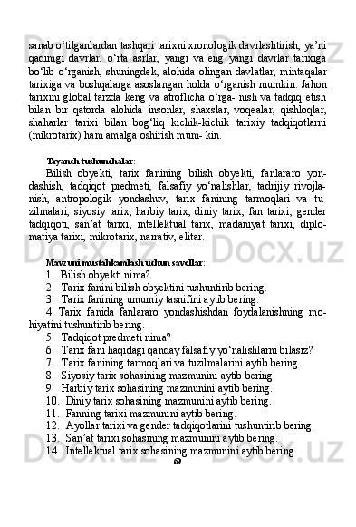 sanab o‘tilganlardan tashqari tarixni xronologik davrlashtirish, ya’ni
qadimgi   davrlar,   o‘rta   asrlar,   yangi   va   eng   yangi   davrlar   tarixiga
bo‘lib   o‘rganish,   shuningdek,   alohida   olingan   davlatlar,   mintaqalar
tarixiga va boshqalarga asoslangan holda o‘rganish mumkin. Jahon
tarixini  global  tarzda  keng va atroflicha  o‘rga- nish va tadqiq  etish
bilan   bir   qatorda   alohida   insonlar,   shaxslar,   voqealar,   qishloqlar,
shaharlar   tarixi   bilan   bog‘liq   kichik-kichik   tarixiy   tadqiqotlarni
(mikrotarix) ham amalga oshirish mum- kin.
Tayanch tushunchalar:
Bilish   obyekti,   tarix   fanining   bilish   obyekti,   fanlararo   yon-
dashish,   tadqiqot   predmeti,   falsafiy   yo‘nalishlar,   tadrijiy   rivojla-
nish,   antropologik   yondashuv,   tarix   fanining   tarmoqlari   va   tu-
zilmalari,   siyosiy   tarix,   harbiy   tarix,   diniy   tarix,   fan   tarixi,   gender
tadqiqoti,   san’at   tarixi,   intellektual   tarix,   madaniyat   tarixi,   diplo-
matiya tarixi, mikrotarix, narrativ, elitar.
Mavzuni mustahkamlash uchun savollar:
1. Bilish obyekti nima?
2. Tarix fanini bilish obyektini tushuntirib bering.
3. Tarix fanining umumiy tasnifini aytib bering.
4. Tarix   fanida   fanlararo   yondashishdan   foydalanishning   mo-
hiyatini tushuntirib bering.
5. Tadqiqot predmeti nima?
6. Tarix fani haqidagi qanday falsafiy yo‘nalishlarni bilasiz?
7. Tarix fanining tarmoqlari va tuzilmalarini aytib bering.
8. Siyosiy tarix sohasining mazmunini aytib bering
9. Harbiy tarix sohasining mazmunini aytib bering.
10. Diniy tarix sohasining mazmunini aytib bering.
11. Fanning tarixi mazmunini aytib bering.
12. Ayollar tarixi va gender tadqiqotlarini tushuntirib bering.
13. San’at tarixi sohasining mazmunini aytib bering.
14. Intellektual tarix sohasining mazmunini aytib bering.
69
