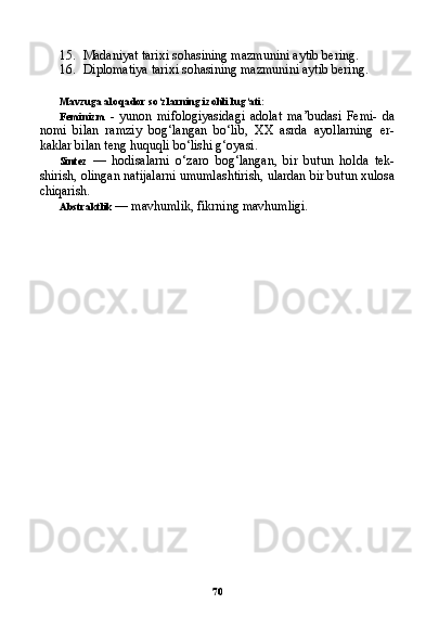 7015. Madaniyat tarixi sohasining mazmunini aytib bering.
16. Diplomatiya tarixi sohasining mazmunini aytib bering.
Mavzuga aloqador so‘zlarning izohli lug‘ati:
Feminizm   -   yunon   mifologiyasidagi   adolat   ma’budasi   Femi-   da
nomi   bilan   ramziy   bog‘langan   bo‘lib,   XX   asrda   ayollarning   er-
kaklar bilan teng huquqli bo‘lishi g‘oyasi.
Sintez   —   hodisalarni   o‘zaro   bog‘langan,   bir   butun   holda   tek-
shirish, olingan natijalarni umumlashtirish, ulardan bir butun xulosa
chiqarish.
Abstraktlik  — mavhumlik, fikrning mavhumligi. 