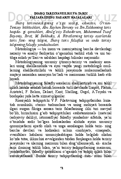 71SHARQ TARIXNAVISLIGI  УА   TARIX
FALSAFASINING NAZARIY MASALALARI
Sharq   tarixnavisligining   o‘ziga   xosligi,   «Avesto»,   O‘rxun-
Yenisey bitiktoshlari, Abu Rayhon Beruniy va Ibn Xaldunning tarix
haqida-   gi   qarashlari,   Abulg‘oziy   Bahodirxon,   Muhammad   Yusuf
Bayoniy,   Ibrat,   M.   Behbudiy,   A.   Fitratlarning   tarixiy   asarlarida
tarix   fani-   ning   talqini,   Sharq   tarix   falsafasi   va   undo   tarixiy
talqinning falsafiy yondashuvlari.
Metodologiya   —   bu   inson   va   insoniyatning   barcha   davrlardagi
nazariy   va   amaliy   faoliyatini   o‘rganishni   tashkil   etish   va   uni   tar-
tibga solish yo‘llari va uslublari haqidagi bilimlar majmuidir.
Metodologiyaning   umumiy   ijtimoiy-tarixiy   va   madaniy   asos-
lari   uning   shakllanishida   va   ayni   vaqtda   yangi   metodologik   omil-
larning   shakllantirilishi   va   tahlili   jarayonida   mukammallashish
nuqtayi nazaridan  namoyon bo‘ladi va mazmunan  turlilik  kasb etib
boradi.
Metodologiyaning  falsafiy  asoslarini   shakllantirish  va   uni  tahlil
qilish hamda asoslab berish borasida turli davrlarda Suqrot, Pla ton,
Aristotel,   F.   Bekon,   Dekart,   Kant,   Shelling,   Gegel,   A.Toynbi   va
boshqalar juda katta xizmat qilganlar.
Rossiyalik   tadqiqotchi   V.P.   Filatovning   tadqiqotlaridan   kuza-
tish   mumkinki,   «tarix»   tushunchasi   va   uning   mohiyati   borasida
ilgari   surgan   fikriga   asosan   tarix   falsafasining   ikki   turi   mavjud
bo‘lib,   birinchisini   g‘arb   tadqiqotchilari   «substansional»   (mate rial
(ashyoviy   daliliy),   istorosofiya)   falsafiy   yondashuv   sifatida,   ya’ni
o‘tmishda   sodir   bo‘lgan   hodisalardan   alohida   ayrim   umu miy
qonuniyatlarni   ajratib   olish   va   unga   asoslangan   holda   tarix-   ning
barcha   davrlari   va   hodisalari   uchun   «mohiyat»,   «rnaqsad»,
«vazifalar»   kabilarni   umumiylashtirgan   holda   belgilab   olishni
ko‘zda tutsa, ikkinchisi avvalgisidan tubdan farqlangan holda ta rixiy
jarayonlar   va   ularning   mazmuni   bilan   shug‘ullanmaydi,   ak-   sincha
tarix   ilmining   tahlili   bilan,   ya’ni   tarixiy   tadqiqotlarning   mazmuni,
yondashuvlar,   falsafiy   qarashlarni   o‘rganish   va   tadqiq   qilish   bilan
xususiyatlanadi.   Bunda   tarixiy   tadqiqotlarning   maz-   muni   bilan 