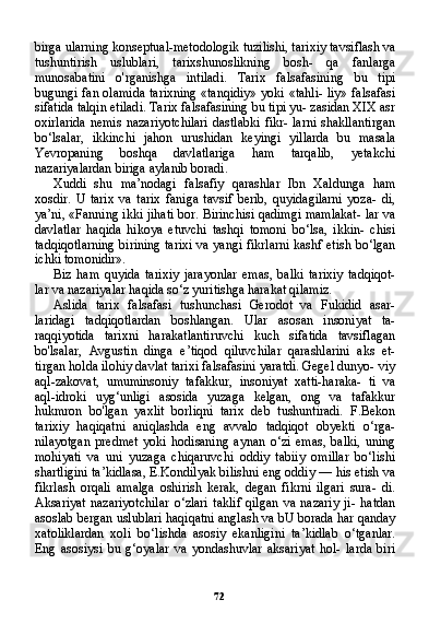 72birga ularning konseptual-metodologik tuzilishi, ta rixiy tavsiflash va
tushuntirish   uslublari,   tarixshunoslikning   bosh-   qa   fanlarga
munosabatini   o'rganishga   intiladi.   Tarix   falsafasining   bu   tipi
bugungi fan olamida tarixning «tanqidiy» yoki «tahli- liy» falsafasi
sifatida talqin etiladi. Tarix falsafasining bu tipi yu- zasidan XIX asr
oxirlarida  nemis  nazariyotchilari  dastlabki  fikr- larni  shakllantirgan
bo‘lsalar,   ikkinchi   jahon   urushidan   keyingi   yillarda   bu   masala
Yevropaning   boshqa   davlatlariga   ham   tarqalib,   yetakchi
nazariyalardan biriga aylanib boradi.
Xuddi   shu   ma’nodagi   falsafiy   qarashlar   Ibn   Xaldunga   ham
xosdir.   U   tarix   va   tarix   faniga   tavsif   berib,   quyidagilarni   yoza-   di,
ya’ni, «Fanning ikki jihati bor. Birinchisi qadimgi mamlakat- lar va
davlatlar   haqida   hikoya   etuvchi   tashqi   tomoni   bo‘lsa,   ikkin-   chisi
tadqiqotlarning birining tarixi va yangi fikrlarni kashf etish bo‘lgan
ichki tomonidir».
Biz   ham   quyida   tarixiy   jarayonlar   emas,   balki   tarixiy   tadqiqot-
lar va nazariyalar haqida so‘z yuritishga harakat qilamiz.
Aslida   tarix   falsafasi   tushunchasi   Gerodot   va   Fukidid   asar-
laridagi   tadqiqotlardan   boshlangan.   Ular   asosan   insoniyat   ta-
raqqiyotida   tarixni   harakatlantiruvchi   kuch   sifatida   tavsiflagan
bo'lsalar,   Avgustin   dinga   e’tiqod   qiluvchilar   qarashlarini   aks   et-
tirgan holda ilohiy davlat tarixi falsafasini yaratdi. Gegel dunyo- viy
aql-zakovat,   umuminsoniy   tafakkur,   insoniyat   xatti-haraka-   ti   va
aql-idroki   uyg‘unligi   asosida   yuzaga   kelgan,   ong   va   tafakkur
hukmron   bo'lgan   yaxlit   borliqni   tarix   deb   tushuntiradi.   F.Bekon
tarixiy   haqiqatni   aniqlashda   eng   avvalo   tadqiqot   obyekti   o‘rga-
nilayotgan   predmet   yoki   hodisaning   aynan   o‘zi   emas,   balki,   uning
mohiyati   va   uni   yuzaga   chiqaruvchi   oddiy   tabiiy   omillar   bo‘lishi
shartligini ta’kidlasa, E.Kondilyak bilishni eng oddiy — his etish va
fikrlash   orqali   amalga   oshirish   kerak,   degan   fikrni   ilgari   sura-   di.
Aksariyat   nazariyotchilar   o‘zlari   taklif   qilgan   va   nazariy   ji-   hatdan
asoslab bergan uslublari haqiqatni anglash va bU borada har qanday
xatoliklardan   xoli   bo‘lishda   asosiy   ekanligini   ta’kidlab   o‘tganlar.
Eng   asosiysi   bu   g‘oyalar   va   yondashuvlar   aksariyat   hol-   larda   biri 