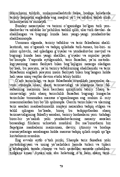 73ikkinchisini   toldirib,   mukammallashtirib   kelsa,   boshqa   holatlarda
tarixiy haqiqatni anglashda eng maqbul yo‘l va uslubni tanlab olish
imkoniyatini ta’minlaydi.
Bunday   nazariyalar   va   tarixni   o‘rganishga   bo'lgan   turli   yon -
dashuvlar va uslublar ko‘pchilikni tashkil qilib, ular turli davrlar- da
shakllangan   va   bugungi   kunda   ham   yangi-yangi   yondashuvlar
shakllanmoqda.
Umuman   olganda,   tarixiy   tafakkur   va   tarix   falsafasini   shakl-
lantirish,   uni   o‘rganish   va   tadqiq   qilishida   turli-tuman,   bir-biri-   ni
inkor   qiluvchi,   rad   qiladigan   g‘oyalar   va   yondashuvlar   mavjud   va
bugungi   kunda   ham   yangi   shakllar,   g‘oyalar   va   oqimlar   paydo
bo‘lmoqda.   Yuqorida   aytilganidek,   tarix   faisafasi,   ya’ni   metodo-
logiyasining   inson   faoliyati   bilan   bog‘liqligini   nazarga   oladigan
bo‘lsak, bu jarayon, ya’ni tarixiy  tafakkurning  shakllanishi  va tarix
falsafasini   anglash   jarayoni   inson   faoliyati   bilan   bog‘langan   holda
hali yana uzoq vaqtlar davom etishi tabiiy holdir.
G‘arb   tarixchiligi   va   tarix   falsafasida   murakkab   jarayonlar   da -
vom   etmoqda   ekan,   sharq   tarixnavisligi   va   sharqona   tarix   fal-
safasining   mazmuni   ham   barchani   qiziqtirishi   tabiiy.   Sharq   ta -
rixnavisligi   yoki   sharq   tarixchilik   faisafasi   bugungi   kungacha
tarixchilar   tomonidan   maxsus   o‘rganilmagan   eng   muhim   il-   miy
muammolardan biri bo‘lib qolmoqda. Garchi tarixchilar va ularning
tarix   asarlari   manbashunoslik   nuqtayi   nazaridan   tad qiq   etilgan   va
tahlil   qilingan   bo‘lsada,   biroq   bu   tadqiqotlardan   sharq
tarixnavisligining falsafiy asoslari, tarixiy hodisalarni yori- tishdagi
biror-bir   yo‘nalish   yoki   yondashuvlarning   nazariy   asos lari
borasidagi   fikrlarni   uchratish   mushkul.   Bu   ma’lumotlarni   biz
faqatgina   manbalarni   mazmunan,   davriy,   ijtimoiy   va   bosh qa
xususiyatlariga asoslangan holda maxsus tadqiq qilish orqali qo‘lga
kiritishimiz mumkin.
Eng   avvalo   aytib   o‘tish   joizki,   Sharqda   tarix   faisafasi   yoki
metodologiyasi   va   uning   yo‘nalishlari   hamda   turlari   va   tiplari
g‘arbdagidek   tarzda   chuqur   va   turli   qarashlar   asosida   «shakllan-
tirilgan»   emas.   Aynan   ana   shu   holatning   o‘zi   ham   sharq   tarix-