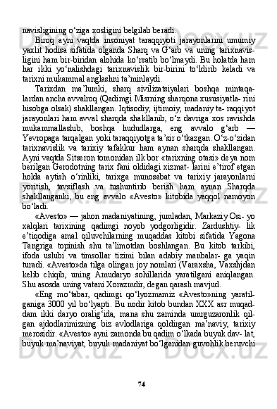 74navisligining o‘ziga xosligini belgilab beradi.
Biroq   ayni   vaqtda   insoniyat   taraqqiyoti   jarayonlarini   umumiy
yaxlit   hodisa   sifatida   olganda   Sharq   va   G‘arb   va   uning   tarixnavis-
ligini  ham bir-biridan alohida  ko‘rsatib bo‘lmaydi. Bu holatda  ham
har   ikki   yo‘nalishdagi   tarixnavislik   bir-birini   to‘ldirib   keladi   va
tarixni mukammal anglashni ta’minlaydi.
Tarixdan   ma’lumki,   sharq   sivilizatsiyalari   boshqa   mintaqa-
lardan ancha avvalroq (Qadimgi Misrning sharqona xususiyatla- rini
hisobga olsak) shakllangan. Iqtisodiy, ijtimoiy, madaniy ta- raqqiyot
jarayonlari  ham avval  sharqda shakllanib,  o‘z  davriga xos  ravishda
mukammallashib,   boshqa   hududlarga,   eng   avvalo   g‘arb   —
Yevropaga tarqalgan yoki taraqqiyotga ta’sir o‘tkazgan. O‘z-o‘zidan
tarixnavislik   va   tarixiy   tafakkur   ham   aynan   sharqda   shakllangan.
Ayni vaqtda Sitseron tomonidan ilk bor «tarixning otasi» deya nom
berilgan Gerodotning tarix fani oldidagi xizmat- larini e’tirof etgan
holda   aytish   o‘rinliki,   tarixga   munosabat   va   tarixiy   jarayonlarni
yoritish,   tavsiflash   va   tushuntirib   berish   ham   aynan   Sharqda
shakllanganki,   bu   eng   avvalo   «Avesto»   kitobida   yaqqol   namoyon
bo‘ladi.
«Avesto» — jahon madaniyatining, jumladan, Markaziy Osi- yo
xalqlari   tarixining   qadimgi   noyob   yodgorligidir.   Zardushtiy-   lik
e’tiqodiga   amal   qiluvchilarning   muqaddas   kitobi   sifatida   Yagona
Tangriga   topinish   shu   ta’limotdan   boshlangan.   Bu   kitob   tarkibi,
ifoda   uslubi   va   timsollar   tizimi   bilan   adabiy   manbalar-   ga   yaqin
turadi. «Avesto»da tilga olingan joy nomlari (Varaxsha, Vaxshjdan
kelib   chiqib,   uning   Amudaryo   sohillarida   yaratilgani   aniqlangan.
Shu asosda uning vatani Xorazmdir, degan qarash mavjud.
«Eng   mo‘tabar,   qadimgi   qo‘lyozmamiz   «Avesto»ning   yaratil-
ganiga 3000 yil bo‘lyapti. Bu nodir kitob bundan XXX asr muqad-
dam   ikki   daryo   oralig‘ida,   mana   shu   zaminda   umrguzaronlik   qil-
gan   ajdodlarimizning   biz   avlodlariga   qoldirgan   ma’naviy,   tarixiy
merosidir. «Avesto» ayni zamonda bu qadim o‘lkada buyuk dav- lat,
buyuk ma’naviyat, buyuk madaniyat bo‘lganidan guvohlik beruvchi 