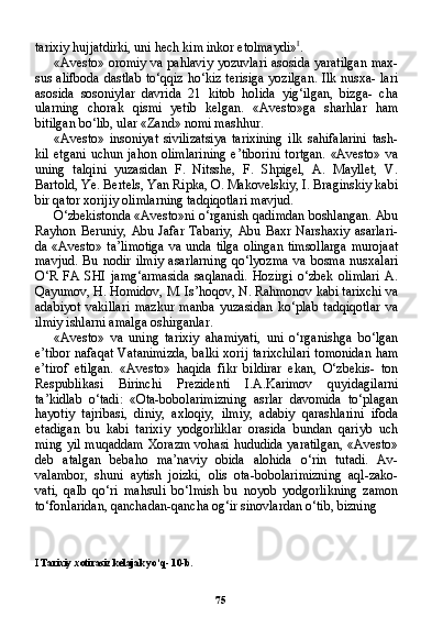 75tarixiy hujjatdirki, uni hech kim inkor etolmaydi» I
.
«Avesto» oromiy va pahlaviy yozuvlari asosida yaratilgan max-
sus alifboda dastlab to‘qqiz ho‘kiz terisiga yozilgan. Ilk nusxa- lari
asosida   sosoniylar   davrida   21   kitob   holida   yig‘ilgan,   bizga-   cha
ularning   chorak   qismi   yetib   kelgan.   «Avesto»ga   sharhlar   ham
bitilgan bo‘lib, ular «Zand» nomi mashhur.
«Avesto»   insoniyat   sivilizatsiya   tarixining   ilk   sahifalarini   tash-
kil  etgani   uchun jahon  olimlarining  e’tiborini  tortgan.   «Avesto»  va
uning   talqini   yuzasidan   F.   Nitsshe,   F.   Shpigel,   A.   Mayllet,   V.
Bartold, Ye. Bertels, Yan Ripka, O. Makovelskiy, I. Braginskiy kabi
bir qator xorijiy olimlarning tadqiqotlari mavjud.
O‘zbekistonda «Avesto»ni o‘rganish qadimdan boshlangan. Abu
Rayhon  Beruniy,   Abu  Jafar  Tabariy,   Abu  Baxr   Narshaxiy   asarlari-
da «Avesto» ta’limotiga va unda tilga olingan timsollarga  murojaat
mavjud.   Bu   nodir   ilmiy   asarlarning   qo‘lyozma   va   bosma   nusxalari
O‘R   FA   SHI   jamg‘armasida   saqlanadi.   Hozirgi   o‘zbek   olimlari   A.
Qayumov, H. Homidov, M. Is’hoqov, N. Rahmonov kabi tarixchi va
adabiyot   vakillari   mazkur   manba   yuzasidan   ko‘plab   tadqiqotlar   va
ilmiy ishlarni amalga oshirganlar.
«Avesto»   va   uning   tarixiy   ahamiyati,   uni   o‘rganishga   bo‘lgan
e’tibor nafaqat Vatanimizda, balki xorij tarixchilari tomonidan ham
e’tirof   etilgan.   «Avesto»   haqida   fikr   bildirar   ekan,   O‘zbekis-   ton
Respublikasi   Birinchi   Prezidenti   I.A.Karimov   quyidagilarni
ta’kidlab   o‘tadi:   «Ota-bobolarimizning   asrlar   davomida   to‘plagan
hayotiy   tajribasi,   diniy,   axloqiy,   ilmiy,   adabiy   qarashlarini   ifoda
etadigan   bu   kabi   tarixiy   yodgorliklar   orasida   bundan   qariyb   uch
ming yil muqaddam Xorazm vohasi hududida yaratilgan, «Aves to»
deb   atalgan   bebaho   ma’naviy   obida   alohida   o‘rin   tutadi.   Av-
valambor,   shuni   aytish   joizki,   olis   ota-bobolarimizning   aql-zako-
vati,   qalb   qo‘ri   mahsuli   bo‘lmish   bu   noyob   yodgorlikning   zamon
to‘fonlaridan, qanchadan-qancha og‘ir sinovlardan o‘tib, bizning 
I  Tarixiy xotirasiz kelajak yo‘q- 10-b. 