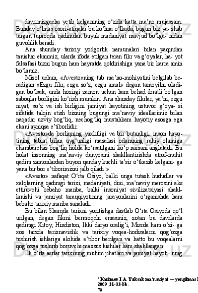 1
 Karimov I.A. Yuksak ma’naviyat — yengilmas kuch. — T.: «Ma’naviyat».
2009. 31-32-bb.
76davrimizgacha   yetib   kelganining   o‘zida   katta   ma’no   mujassam.
Bunday o‘lmas osori-atiqalar bu ko‘hna o‘lkada, bugun biz ya- shab
turgan   tuproqda   qadimdan   buyuk   madaniyat   mavjud   bo‘lga-   nidan
guvohlik beradi.
Ana   shunday   tarixiy   yodgorlik   namunalari   bilan   yaqindan
tanishar ekanmiz, ularda ifoda etilgan teran fikr va g‘oyalar, ha- yot
falsafasi bizni bugun ham hayratda qoldirishiga yana bir kar ra amin
bo‘lamiz.
Misol   uchun,   «Avesto»ning   tub   ma’no-mohiyatini   belgilab   be-
radigan   «Ezgu   fikr,   ezgu   so‘z,   ezgu   amal»   degan   tamoyilni   oladi-
gan   bo‘lsak,   unda   hozirgi   zamon   uchun   ham   behad   ibratli   bo'lgan
saboqlar borligini ko‘rish mumkin. Ana shunday fikrlar, ya’ni, ezgu
niyat,   so‘z   va   ish   birligini   jamiyat   hayotining   ustuvor   g‘oya-   si
sifatida   talqin   etish   bizning   bugungi   ma’naviy   ideallarimiz   bi lan
naqadar   uzviy   bog‘liq,   nechog‘liq   mustahkam   hayotiy   asosga   ega
ekani ayniqsa e’tiborlidir.
«Avesto»da   borliqning   yaxlitligi   va   bir   butunligi,   inson   hayo -
tining   tabiat   bilan   uyg‘unligi   masalasi   odamning   ruhiy   olamiga
chambarchas  bog‘liq holda ko‘rsatilgani  ko‘p narsani anglatadi. Bu
holat   insonning   ma’naviy   dunyosini   shakllantirishda   atrof-muhit
qadim zamonlardan buyon qanday kuchli ta’sir o‘tkazib kelgani- ga
yana bir bor e’tiborimizni jalb qiladi 1
».
«Avesto»   nafaqat   O‘rta   Osiyo,   balki   unga   tutash   hududlar   va
xalqlarning qadimgi tarixi, madaniyati, dini, ma’naviy merosini aks
ettiruvchi   bebaho   manba,   balki   insoniyat   sivilizatsiyasi   shakl-
lanishi   va   jamiyat   taraqqiyotining   jarayonlarini   o‘rganishda   ham
bebaho tarixiy manba sanaladi.
Bu   bilan   Sharqda   tarixni   yoritishga   dastlab   O‘rta   Osiyoda   qo‘l
urilgan,   degan   fikrni   bermoqchi   emasmiz,   zotan   bu   davrlarda
qadimgi  Xitoy, Hindiston, Ikki daryo oralig‘i,  Misrda ham  o‘zi- ga
xos   tarzda   tarixnavislik   va   tarixiy   voqea-hodisalarni   qog‘ozga
tushirish   ishlariga   alohida   e’tibor   berilgan   va   hatto   bu   voqealarni
qog‘ozga tushirib boruvchi maxsus kishilar ham shakllangan.
Ilk o‘rta asrlar tarixining muhim jihatlari va jamiyat hayoti- ning 