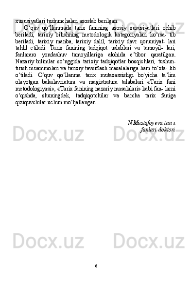 6xususiyatlari tushunchalari asoslab berilgan.
O‘quv   qo‘llanmada   tarix   fanining   asosiy   xususiyatlari   ochib
beriladi,   tarixiy   bilishning   metodologik   kategoriyalari   ko‘rsa-   tib
beriladi,   tarixiy   manba,   tarixiy   dalil,   tarixiy   davr   qonuniyat-   lari
tahlil   etiladi.   Tarix   fanining   tadqiqot   uslublari   va   tamoyil-   lari,
fanlararo   yondashuv   tamoyillariga   alohida   e’tibor   qaratilgan.
Nazariy   bilimlar   so‘nggida   tarixiy   tadqiqotlar   bosqichlari,   tushun-
tirish muammolari va tarixiy tavsiflash masalalariga ham to‘xta- lib
o‘tiladi.   O‘quv   qo‘llanma   tarix   mutaxassisligi   bo'yicha   ta’lim
olayotgan   bakalavriatura   va   magistratura   talabalari   «Tarix   fani
metodologiyasi», «Tarix fanining nazariy masalalari» kabi fan- larni
o‘qishda,   shuningdek,   tadqiqotchilar   va   barcha   tarix   faniga
qiziquvchilar uchun mo‘ljallangan.
N.Mustafoyeva tarix
fanlari doktori 