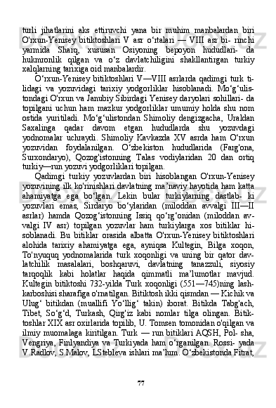 77turli   jihatlarini   aks   ettiruvchi   yana   bir   muhim   manbalardan   biri
O'rxun-Yenisey   bitiktoshlari   V   asr   o‘rtalari   —   VIII   asr   bi-   rinchi
yarmida   Sharq,   xususan   Osiyoning   bepoyon   hududlari-   da
hukmronlik   qilgan   va   o‘z   davlatchiligini   shakllantirgan   turkiy
xalqlarning tarixiga oid manbalardir.
O‘rxun-Yenisey   bitiktoshlari   V—VIII   asrlarda   qadimgi   turk   ti-
lidagi   va   yozuvidagi   tarixiy   yodgorliklar   hisoblanadi.   Mo‘g‘ulis-
tondagi O'rxun va Janubiy Sibirdagi Yenisey daryolari sohillari- da
topilgani   uchun   ham   mazkur   yodgorliklar   umumiy   holda   shu   nom
ostida   yuritiladi.   Mo‘g‘ulistondan   Shimoliy   dengizgacha,   Uraldan
Saxalinga   qadar   davom   etgan   hududlarda   shu   yozuvdagi
yodnomalar   uchraydi.   Shimoliy   Kavkazda   XV   asrda   ham   O‘rxun
yozuvidan   foydalanilgan.   O‘zbekiston   hududlarida   (Farg'ona,
Surxondaryo),   Qozog'istonning   Talas   vodiylaridan   20   dan   ortiq
turkiy—run yozuvi yodgorliklari topilgan.
Qadimgi   turkiy   yozuvlardan   biri   hisoblangan   O'rxun-Yenisey
yozuvining ilk ko'rinishlari davlatning ma’naviy hayotida ham katta
ahamiyatga   ega   bo‘lgan.   Lekin   bular   turkiylarning   dastlab-   ki
yozuvlari   emas,   Sirdaryo   bo‘ylaridan   (miloddan   avvalgi   III—II
asrlar)   hamda   Qozog‘istonning   Issiq   qo‘rg‘onidan   (miloddan   av -
valgi   IV   asr)   topilgan   yozuvlar   ham   turkiylarga   xos   bitiklar   hi -
soblanadi.   Bu   bitiklar   orasida   albatta   O'rxun-Yenisey   bitiktoshlari
alohida   tarixiy   ahamiyatga   ega,   ayniqsa   Kultegin,   Bilga   xoqon,
To'nyuquq   yodnomalarida   turk   xoqonligi   va   uning   bir   qator   dav-
latchilik   masalalari,   boshqaruvi,   davlatning   tanazzuli,   siyosiy
tarqoqlik   kabi   holatlar   haqida   qimmatli   ma’lumotlar   mavjud.
Kultegin   bitiktoshi   732-yilda   Turk   xoqonligi   (551—745)ning   lash-
karboshisi sharafiga o'rnatilgan. Bitiktosh ikki qismdan — Kichik va
Ulug‘   bitikdan   (muallifi   Yo‘llig‘   takin)   iborat.   Bitikda   Tabg'ach,
Tibet,   So‘g‘d,   Turkash,   Qirg'iz   kabi   nomlar   tilga   olingan.   Bitik-
toshlar XIX asr oxirlarida topilib, U. Tomsen tomonidan o'qilgan va
ilmiy   muomalaga   kiritilgan.  Turk  —  run bitiklari   AQSH,  Pol- sha,
Vengriya,   Finlyandiya   va   Turkiyada   ham   o‘rganilgan.   Rossi-   yada
V.Radlov, S.Malov, LStebleva ishlari ma’lum. O‘zbekistonda Fitrat, 