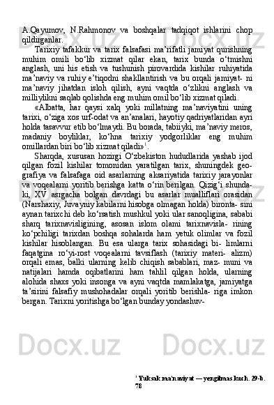 1
 Yuksak ma’naviyat — yengilmas kuch. 29-b.
78A.Qayumov,   N.Rahmonov   va   boshqalar   tadqiqot   ishlarini   chop
qildirganlar.
Tarixiy   tafakkur   va   tarix   falsafasi   ma’rifatli   jamiyat   qurishning
muhim   omili   bo‘lib   xizmat   qilar   ekan,   tarix   bunda   o‘tmishni
anglash,   uni   his   etish   va   tushunish   pirovardida   kishilar   ruhiyatida
ma’naviy   va   ruhiy   e’tiqodni   shakllantirish   va   bu   orqali   jamiyat-   ni
ma’naviy   jihatdan   isloh   qilish,   ayni   vaqtda   o‘zlikni   anglash   va
milliylikni saqlab qolishda eng muhim omil bo‘lib xizmat qiladi.
«Albatta,   har   qaysi   xalq   yoki   millatning   ma’naviyatini   uning
tarixi, o‘ziga xos urf-odat va an’analari, hayotiy qadriyatlaridan ayri
holda tasavvur etib bo‘lmaydi. Bu borada, tabiiyki, ma’naviy meros,
madaniy   boyliklar,   ko‘hna   tarixiy   yodgorliklar   eng   muhim
omillardan biri bo‘lib xizmat qiladi» 1
.
Sharqda,   xususan   hozirgi   O‘zbekiston   hududlarida   yashab   ijod
qilgan   fozil   kishilar   tomonidan   yaratilgan   tarix,   shuningdek   geo-
grafiya   va   falsafaga   oid   asarlarning   aksariyatida   tarixiy   jarayonlar
va   voqealarni   yoritib   berishga   katta   o‘rin  berilgan.   Qizig‘i   shunda-
ki,   XV   asrgacha   bolgan   davrdagi   bu   asarlar   mualliflari   orasidan
(Narshaxiy, Juvayniy kabilarni hisobga olmagan holda) bironta- sini
aynan tarixchi deb ko‘rsatish mushkul yoki ular sanoqligina, sababi
sharq   tarixnavisligining,   asosan   islom   olami   tarixnavisla-   rining
ko‘pchiligi   tarixdan   boshqa   sohalarda   ham   yetuk   olimlar   va   fozil
kishilar   hisoblangan.   Bu   esa   ularga   tarix   sohasidagi   bi-   limlarni
faqatgina   ro‘yi-rost   voqealarni   tavsiflash   (tarixiy   materi-   alizm)
orqali   emas,   balki   ularning   kelib   chiqish   sabablari,   maz-   muni   va
natijalari   hamda   oqibatlarini   ham   tahlil   qilgan   holda,   ularning
alohida   shaxs   yoki   insonga   va   ayni   vaqtda   mamlakatga,   jamiyatga
ta’sirini   falsafiy   mushohadalar   orqali   yoritib   berishla-   riga   imkon
bergan. Tarixni yoritishga bo‘lgan bunday yondashuv- 