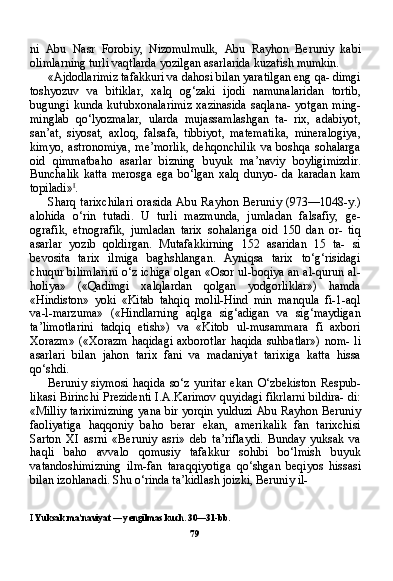 ni   Abu   Nasr   Forobiy,   Nizomulmulk,   Abu   Rayhon   Beruniy   kabi
olimlarning turli vaqtlarda yozilgan asarlarida kuzatish mumkin.
«Ajdodlarimiz tafakkuri va dahosi bilan yaratilgan eng qa- dimgi
toshyozuv   va   bitiklar,   xalq   og‘zaki   ijodi   namunalaridan   tortib,
bugungi  kunda  kutubxonalarimiz   xazinasida  saqlana-   yotgan  ming-
minglab   qo‘lyozmalar,   ularda   mujassamlashgan   ta-   rix,   adabiyot,
san’at,   siyosat,   axloq,   falsafa,   tibbiyot,   matematika,   mineralogiya,
kimyo,   astronomiya,   me’morlik,   dehqonchilik   va   boshqa   sohalarga
oid   qimmatbaho   asarlar   bizning   buyuk   ma’naviy   boyligimizdir.
Bunchalik   katta   merosga   ega   bo‘lgan   xalq   dunyo-   da   karadan   kam
topiladi» I
.
Sharq  tarixchilari   orasida   Abu  Rayhon   Beruniy   (973—1048-y.)
alohida   o‘rin   tutadi.   U   turli   mazmunda,   jumladan   falsafiy,   ge-
ografik,   etnografik,   jumladan   tarix   sohalariga   oid   150   dan   or-   tiq
asarlar   yozib   qoldirgan.   Mutafakkirning   152   asaridan   15   ta-   si
bevosita   tarix   ilmiga   baghshlangan.   Ayniqsa   tarix   to‘g‘risidagi
chuqur bilimlarini o‘z ichiga olgan «Osor ul-boqiya an al-qurun al-
holiya»   («Qadimgi   xalqlardan   qolgan   yodgorliklar»)   hamda
«Hindiston»   yoki   «Kitab   tahqiq   molil-Hind   min   manqula   fi-1-aql
va-l-marzuma»   («Hindlarning   aqlga   sig‘adigan   va   sig‘maydigan
ta’limotlarini   tadqiq   etish»)   va   «Kitob   ul-musammara   fi   axbori
Xorazm»  («Xorazm  haqidagi axborotlar  haqida suhbatlar»)  nom- li
asarlari   bilan   jahon   tarix   fani   va   madaniyat   tarixiga   katta   hissa
qo‘shdi.
Beruniy   siymosi   haqida   so‘z   yuritar   ekan   O‘zbekiston   Respub-
likasi Birinchi Prezidenti I.A.Karimov quyidagi fikrlarni bildira- di:
«Milliy tariximizning yana bir yorqin yulduzi Abu Rayhon Beruniy
faoliyatiga   haqqoniy   baho   berar   ekan,   amerikalik   fan   tarixchisi
Sarton   XI   asrni   «Beruniy   asri»   deb   ta’riflaydi.   Bunday   yuksak   va
haqli   baho   avvalo   qomusiy   tafakkur   sohibi   bo‘lmish   buyuk
vatandoshimizning   ilm-fan   taraqqiyotiga   qo‘shgan   beqiyos   hissasi
bilan izohlanadi. Shu o‘rinda ta’kidlash joizki, Beruniy il-
I  Yuksak ma’naviyat — yengilmas kuch. 30—31-bb.
79 