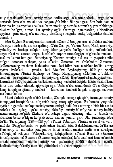 1
 Yuksak ma’naviyat — yengilmas kuch. 42—43-bb.
80miy   masalalarda   ham,   tarixiy   voqea-hodisalarga,   o‘z   zamondosh-   lariga   baho
berishda   ham   o‘ta   xolislik   va   haqqoniylik   bilan   fikr   yuritgan.   Shu   bois   ham   u
hayotda ko‘p aziyatlar chekkan, hatto umrining oxirida turmush qiyinchiliklariga
duchor   bo‘lgan,   am mo   har   qanday   og‘ir   sharoitga   qaramasdan,   e’tiqodidan
qaytma-   gani   uning   o‘z   ma’naviy   ideallariga   naqadar   sodiq   bolganidan   dalolat
beradi 1
.»
Abu Rayhon Beruniy asarlari orasida «Osor ul-boqiya» asa- ri alohida muhim
ahamiyat kasb etib, asarda qadimgi O‘rta Osi- yo, Yunon, Eron, Hind, nasroniy,
yahudiy   va   boshqa   xalqlar-   ning   islomiyatgacha   bo‘lgan   tarixi,   urf-odatlari,
bayramlari   va   asosan   vaqtni   hisoblash   taqvim-xronologiya   to‘g‘risida   mukam-
mal   ma’lumot   berilgan.   Beruniyning   Xorazm   tarixiga   oid   asa-   ri   yuqorida   zikr
etilgan   nomdan   tashqari,   yana   «Tarixi   Xorazm»   va   «Mashohiri   Xorazm»
(«Xorazmning   mashhur   kishilari»)   nom-   lari   bilan   ham   mashhur   bo‘lib,   uning
ayrim   lavhalari   —   parcha-   lari   Abulfazl   Bayhaqiyning   1056-yili   yozib
tamomlangan   «Tarixi   Bayhaq»   va   Yoqut   Hamaviyning   «Mo‘jam   ul-buldon»
asarlari-   da   saqlanib   qolgan.   Beruniyning   «Kitob   fi   axborot   al-mubayyizot   val-
karomita»   («Oq   kiyimlilar   va   karmatlarning   xabarlari   haqida   kitob»)   asari   ham
tarix   ilmi   uchun   alohida   qiymatga   ega.   Unda   o‘sha   zamonlarda   O‘rta   Osiyoda
keng   tarqalgan   ijtimoiy   harakat   —   karmatlar   harakati   haqida   diqqatga   sazovor
ma’lumotlar bor.
Shuni alohida aytib o‘tish kerakki, Sharqda tarixga qiziqish, insoniyat tarixiy
taraqqiyoti   bosqichlarini   o‘rganish   keng   taraq-   qiy   etgan.   Bu   borada   yuqorida
aytib o‘tilganidek nafaqat tari xiy mazmundagi, balki bir asarning o‘zida bir necha
sohalar   ha-   qidagi,   ya’ni   tarixiy,   falsafiy,   tarixiy-falsafiy   va   tarixiy-badiiy
mazmundagi   ko‘plab   fikrlarni   o‘z   ichiga   olgan,   ularning   tahli-   li,   tavsifi   va
sharhlari   berib   o‘tilgan   ko‘plab   nodir   asarlar   yaratil-   gan.   Ular   jumlasiga   Abu
Ja’far   Tabariyning   (839—923-yy.)   «Ta rixi   Tabariy»,   «Tarixi   ar-rusul   va   va-l-
muluk»   (Payg‘ambarlar   va   podshohlar   tarixi),   Abu   BakrMuhammad   Ja’far   an
Narshaxiy   to-   monidan   yozilgan   va   tarixi   asarlari   orasida   nodir   asar   sanalgan
«Tahqiq   al   viloyat»   (Viloyatlarning   tadqiqotlari),   «Tarixi   Buxoro»   (Buxoro
tarixi), «Axbor al-Buxoro» (Buxoro haqida xabarlar) ka bi asarlarni ham ko‘rsatib
o £
tish   mumkinki,   ularda   tarixiy   vo-   qealarning   tahlili,   sharhlari,   tavsifi,
hodisalarning falsafiy-man- tiqiy ifodalari o‘z aksini topgan. 