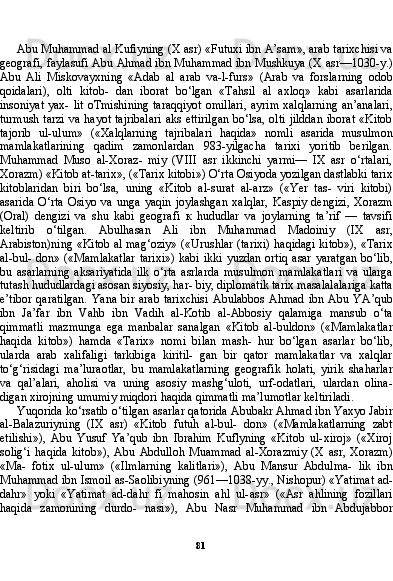 81Abu Muhammad al Kufiyning (X asr) «Futuxi ibn A’sam», arab tarixchisi va
geografi, faylasufi Abu Ahmad ibn Muhammad ibn Mushkuya (X asr—1030-y.)
Abu   Ali   Miskovayxning   «Adab   al   arab   va-l-furs»   (Arab   va   forslarning   odob
qoidalari),   olti   kitob-   dan   iborat   bo‘lgan   «Tahsil   al   axloq»   kabi   asarlarida
insoniyat yax- lit oTmishining  taraqqiyot  omillari,  ayrim xalqlarning  an’analari,
turmush tarzi  va hayot tajribalari  aks  ettirilgan  bo‘lsa, olti jilddan  iborat  «Kitob
tajorib   ul-ulum»   («Xalqlarning   tajribalari   haqida»   nomli   asarida   musulmon
mamlakatlarining   qadim   zamonlardan   983-yilgacha   tarixi   yoritib   berilgan.
Muhammad   Muso   al-Xoraz-   miy   (VIII   asr   ikkinchi   yarmi—   IX   asr   o‘rtalari,
Xorazm) «Kitob at-tarix», («Tarix kitobi») O‘rta Osiyoda yozilgan dastlabki tarix
kitoblaridan   biri   bo‘lsa,   uning   «Kitob   al-surat   al-arz»   («Yer   tas-   viri   kitobi)
asarida   O‘rta   Osiyo   va   unga   yaqin   joylashgan   xalqlar,   Kaspiy   dengizi,   Xorazm
(Oral)   dengizi   va   shu   kabi   geografi   к   hududlar   va   joylarning   ta’rif   —   tavsifi
keltirib   o‘tilgan.   Abulhasan   Ali   ibn   Muhammad   Madoiniy   (IX   asr,
Arabiston)ning «Kitob al mag‘oziy» («Urushlar (tarixi) haqidagi kitob»), «Tarix
al-bul- don» («Mamlakatlar  tarixi»)  kabi ikki yuzdan ortiq asar yaratgan  bo‘lib,
bu   asarlarning   aksariyatida   ilk   o‘rta   asrlarda   musulmon   mamlakatlari   va   ularga
tutash hududlardagi asosan siyosiy, har- biy, diplomatik tarix masalalalariga katta
e’tibor   qaratilgan.   Yana   bir   arab   tarixchisi   Abulabbos   Ahmad   ibn   Abu  YA’qub
ibn   Ja’far   ibn   Vahb   ibn   Vadih   al-Kotib   al-Abbosiy   qalamiga   mansub   o‘ta
qimmatli   mazmunga   ega   manbalar   sanalgan   «Kitob   al-buldon»   («Mamlakatlar
haqida   kitob»)   hamda   «Tarix»   nomi   bilan   mash-   hur   bo‘lgan   asarlar   bo‘lib,
ularda   arab   xalifaligi   tarkibiga   kiritil-   gan   bir   qator   mamlakatlar   va   xalqlar
to‘g‘risidagi   ma’luraotlar,   bu   mamlakatlarning   geografik   holati,   yirik   shaharlar
va   qal’alari,   aholisi   va   uning   asosiy   mashg‘uloti,   urf-odatlari,   ulardan   olina-
digan xirojning umumiy miqdori haqida qimmatli ma’lumotlar keltiriladi.
Yuqorida ko‘rsatib o‘tilgan asarlar qatorida Abubakr Ahmad ibn Yaxyo Jabir
al-Balazuriyning   (IX   asr)   «Kitob   futuh   al-bul-   don»   («Mamlakatlarning   zabt
etilishi»),   Abu   Yusuf   Ya’qub   ibn   Ibrahim   Kuflyning   «Kitob   ul-xiroj»   («Xiroj
solig‘i   haqida   kitob»),   Abu   Abdulloh   Muammad   al-Xorazmiy   (X   asr,   Xorazm)
«Ma-   fotix   ul-ulum»   («Ilmlarning   kalitlari»),   Abu   Mansur   Abdulma-   lik   ibn
Muhammad ibn Ismoil as-Saolibiyning (961—1038-yy., Nishopur) «Yatimat ad-
dahr»   yoki   «Yatimat   ad-dahr   fi   mahosin   ahl   ul-asr»   («Asr   ahlining   fozillari
haqida   zamonining   durdo-   nasi»),   Abu   Nasr   Muhammad   ibn   Abdujabbor 