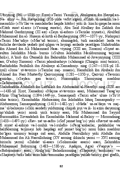 82Utbiyning (961— 1036-yy. Eron) «Tarixi Yaminiy», Abulqosim ibn Havqal an-
Na-   sibiy   —   Ibn   Havqalning   (976-yilda   vafot   etgan)   «Kitob   ul-masolik   va-l-
mamolik» («Yo‘llar va mamlakatlar haqida kitob») yoki ik- kinchi qisqacha nomi
«Kitob   surat   al-arz»   («Yerning   surati»),   Abu   Said   Abulhay   ibn   Zahhok   ibn
Mahmud   Gardiziyning   (XI   asr)   «Zayn   ul-axbor»   («Tarixlar   ziynati»),   Abulfazl
Muhammad ibn al- Husayn al-kotib al-Bayhaqiyning (995—1077-yy., Nishopur)
«Ta rixi   Mas’udiy»   («Mas’ud   tarixi»),   shuningdek,   turli   mamlakat-   larda   va
turlicha davrlarda yashab ijod qilgan va keyingi asrlarda yaratilgan Shihobuddin
ibn   Ahmad   ibn   Ali   Muhammad   Nasa-   viyning   (XIII   asr,   Xorazm)   «Siyrat   as-
sulton   Jaloliddin   Menk-   burni»   («Sulton   Jaloluddin   Menkburnining   tarjimai
holi»),   A’loid-   din   Otamalik   ibn   Bahouddin   Muhammad   al-Juvayniyning   (XIII
asr, G‘arbiy Xuroson). «Tarixi jahonkushoy» («Jahongir (Chingiz- xon) tarixi»),
Rashididdin   Fazlulloh   ibn   Abulxayr   al-Xamadoniy-   ning   (1247—1318-yil   18-
iyul)   «Jome’   ut-tavorix»   («Tarixlar   maj-   muasi»),   Hamdulloh   ibn   Abubakr   ibn
Ahmad   ibn   Nasr   Mustavfiy   Qazviniyning   (1281—1350-y.,   Qazvin)   «Tavorixi
guzida»   («Saylan-   gan   tarix»),   Nizomuddin   Shomiyning   mashhur
«Zafarnoma»si,
Shahobuddin Abdulloh ibn Lutfulloh ibn Abdurashid al-Havofiy- ning (XIV asr
—1430-yil   Xirot,   Xamadon)   «Majma   at-tavorix»   asari,   Muhammad   Tarag‘ay
Mirzo   Ulug‘bekning   (1394-1449-yy.,   Samarqand)   «Tarixi   arba’   ulus»   («To‘rt
ulus   tarixi»),   Kamoluddin   Abdurazzoq   ibn   Jaloluddin   Ishoq   Samarqandiy   —
Abdurazzoq   Samarqandiyning   (1413—1482-yy.)   «Matla’   us-sa’dayn   va   maj-
ma’ ul-bahrayn» («Ikki saodatli yulduzning chiqish joyi va ik- ki azim daryoning
qo‘shilish   yeri»)   nomli   yirik   tarixiy   asari,   Mir   Muhammad   ibn   Sayyid
Burxoniddin   Xovandshoh   ibn   Kamolud din   Mahmud   al-Balxiy   —   Mirxondning
(1433—1497-yy.) «Rav- zat us-safo» («Sof jannat bog‘i») yoki «Ravzat us-safo
fi   siyrat   al-anbiyo   va-l-muluk   va-l-xulafo»   («Payg‘ambarlar,   podshohlar   va
halifalarning   tarjimayi   hob   haqidagi   sof   jannat   bog‘i»)   nomi   bilan   mashhur
bo‘lgan   umumiy   tarixga   oid   asari,   Abdulla   Nasrullohiy   yoki   Abdulla   ibn
Muhammad   ibn  Ali  Nasrullohning   (XV  asrning  ikkinchi   yarmi   —  XVI  asrning
birinchi   yarmi)   «Zubdat   ul-asar»   («Solnomalar   asari»)   asari,   Zahiriddin
Muhammad   Boburning   (1483—1530-yy.,   Andijon,   Agra)   «Vaqoye’»   —
«Boburnoma»   asa ri,   Abulg‘ozi   Bahodirxonning   «Shajarayi   tarokima»   va
«Shajarayi turk» kabi tarixchilar tomonidan yaratilgan yuzlab tarixiy, geo- grafik,
