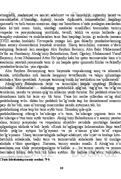 83etnografik,   madaniyat   va   san’at,   adabiyot   va   me’morchilik,   iqtisodiy   hayot   va
mamlakatlar   o‘rtasidagi   siyosiy   hamda   diplo mats   munosabatlar   haqidagi
qimmatli va turli-tuman mazmun- dagi ma’lumotlarni o‘zida jamlagan asarlardan
ham   ko‘rish   mum-   kinki,   ulardagi   manbalar   mualliflari   tomonidan   tarixiy
voqealar   va   jarayonlarning   yoritilishi,   tavsifi,   tahlili   va   ayrim   hollarda-   gi
tanqidiy xulosalari va mulohazalari tarix fani haqidagi keyin- gi asrlarda (asosan
XVIII   asrdan   boshlab)   Yevropada   yuzaga   kel-   gan   falsafiy   yondashuvlarning
ham   asosiy   elementlarini   kuzatish   mumkin.   Sharq   tarixchilari,   xususan   o‘zbek
xalqining   farzand-   lari   sanalgan   Abu   Rayhon   Beruniy,   Abu   Bakr   Muhammad
Ja’far an Narshaxiy, Abulg‘oziy  Bahodurxon, Ibrat,  Ogahiy,  Muham mad Yusuf
Bayoniy, Avaz Muhammad Attor Ho‘qandiy kabi bir qator tarixnavislar ham o‘z
asarlarini yaratish jarayonida tarix il- mi haqida qator qimmatli fikrlar va falsafly
yondashuvlarini ba- yon etganlar.
Abu   Rayhon   Beruniyning   tarix   bayonida   voqealarning   aniq   va   ishonarli
tarzda,   ixtiloflardan   xoli   hamda   haqqoniy   tavsiflanishi   va   talqin   qilinishiga
alohida e’tibor qaratiladi. Ayniqsa tarixning buzib ko‘rsatilishini ma’qullamaydi I
.
Abulg‘oziy   Bahodurxon   tarix   va   tarixchilar   haqida   quyidagi   flkrlarni
bildiradi:   «Muarrixlar   ...   onlarning   podshohlik   qilg‘on,   tug‘g‘on   va   o‘lg‘on
tarixlarini, yaxshi va yomon qilg‘on ishlarini yozib tururlar. Bir podshoh otina bir
donishman   kishi   bir   tarix   ay-   tib   turur.   Yana   bir   necha   yillardan   so‘ng   shul
podshohning   avlo-   didan   bir   podshoh   bo‘lg‘onda   taqi   bir   donishmand   muarrix
pay- do bo‘lub, man ul burungi muarrixdan yaxshi ayturman teb, bu
podshohning otina taqi bir tarix aytib turur. Shundoq qila-qila .........
podshohlarning   otlarig‘a   ba’zilariga   o‘n   tarix,   ba’zilariga   yigirma   tarix   va
ba’zilariga o‘ttuz tarix aytib tururlar». Abulg‘oziy Baho durxon o‘z asarini yaratar
ekan,   tarixiy   jarayonlar   va   voqealarni   obyektiv   ravishda   yoritishga   harakat
qilganligini   alohida   ta’kid-   laydi:   «Emdi   ko‘nglingizga   kelmasunkim   faqir   taraf
tutub   yolg‘on   aytqon   bo‘lg‘ayman   va   yo   o‘zimni   g‘alat   ta’rif   etqon
bo‘lg‘ayman». Sharq tarixnavisligida nafaqat adabiyot, she’riyat va boshqa kito-
batchilik   sohalarida,   balki   tarix   va   tarixnavislik   sohalarida   ham   til   omiliga
alohida   e’tibor   qaratilgan.   Xususan,   tarixiy   asarlar   mualli-   fi   Abulg‘ozi   o‘z
asarlarini   ona   tilida   yozayotganligini   ta’kidlab:   «...   bu   tarixni   yaxshi   va   yomon
barchalari   bilsin,   deb   turk   tili   bi lan   aytdim.   Bir   kalima   chig‘atoy,   turkiydan,
I  Tarix falsafasining nazariy asoslari. 79-b. 