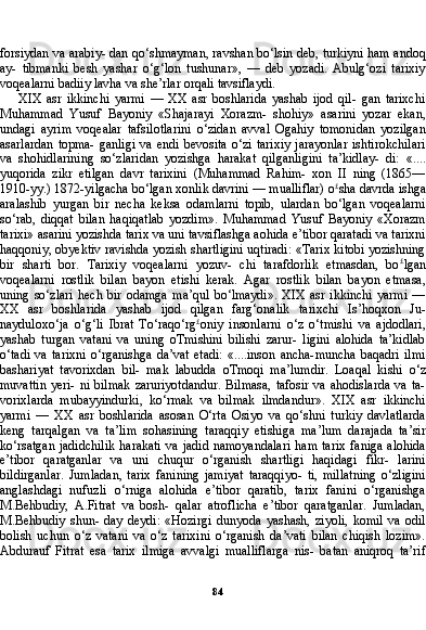 84forsiydan va arabiy- dan qo‘shmayman, ravshan bo‘lsin deb, turkiyni ham andoq
ay-   tibmanki   besh   yashar   o‘g‘lon   tushunar»,   —   deb   yozadi.   Abulg‘ozi   tarixiy
voqealarni badiiy lavha va she’rlar orqali tavsiflaydi.
XIX   asr   ikkinchi   yarmi   —   XX   asr   boshlarida   yashab   ijod   qil-   gan   tarixchi
Muhammad   Yusuf   Bayoniy   «Shajarayi   Xorazm-   shohiy»   asarini   yozar   ekan,
undagi   ayrim   voqealar   tafsilotlarini   o‘zidan   avval   Ogahiy   tomonidan   yozilgan
asarlardan  topma-   ganligi  va  endi  bevosita   o‘zi  tarixiy  jarayonlar  ishtirokchilari
va   shohidlarining   so‘zlaridan   yozishga   harakat   qilganligini   ta’kidlay-   di:   «....
yuqorida   zikr   etilgan   davr   tarixini   (Muhammad   Rahim-   xon   II   ning   (1865—
1910-yy.) 1872-yilgacha bo‘lgan xonlik davrini — mualliflar) o £
sha davrda ishga
aralashib   yurgan   bir   necha   keksa   odamlarni   topib,   ulardan   bo‘lgan   voqealarni
so‘rab,   diqqat   bilan   haqiqatlab   yozdim».   Muhammad   Yusuf   Bayoniy   «Xorazm
tarixi» asarini yozishda tarix va uni tavsiflashga aohida e’tibor qaratadi va tarixni
haqqoniy, obyektiv ravishda yozish shartligini uqtiradi: «Tarix kitobi yozishning
bir   sharti   bor.   Tarixiy   voqealarni   yozuv-   chi   tarafdorlik   etmasdan,   bo £
lgan
voqealarni   rostlik   bilan   bayon   etishi   kerak.   Agar   rostlik   bilan   bayon   etmasa,
uning   so‘zlari   hech   bir   odamga   ma’qul   bo‘lmaydi».   XIX   asr   ikkinchi   yarmi   —
XX   asr   boshlarida   yashab   ijod   qilgan   farg‘onalik   tarixchi   Is’hoqxon   Ju-
nayduloxo‘ja   o‘g‘li   Ibrat   To‘raqo‘rg £
oniy   insonlarni   o‘z   o‘tmishi   va   ajdodlari,
yashab   turgan   vatani   va   uning   oTmishini   bilishi   zarur-   ligini   alohida   ta’kidlab
o‘tadi   va   tarixni   o‘rganishga   da’vat   etadi:   «....inson   ancha-muncha   baqadri   ilmi
bashariyat   tavorixdan   bil-   mak   labudda   oTmoqi   ma’lumdir.   Loaqal   kishi   o‘z
muvattin  yeri- ni bilmak  zaruriyotdandur. Bilmasa,  tafosir va ahodislarda  va ta-
vorixlarda   mubayyindurki,   ko‘rmak   va   bilmak   ilmdandur».   XIX   asr   ikkinchi
yarmi   —   XX   asr   boshlarida   asosan   O‘rta   Osiyo   va   qo‘shni   turkiy   davlatlarda
keng   tarqalgan   va   ta’lim   sohasining   taraqqiy   etishiga   ma’lum   darajada   ta’sir
ko‘rsatgan  jadidchilik  harakati  va jadid  namoyandalari  ham  tarix  faniga alohida
e’ti bor   qaratganlar   va   uni   chuqur   o‘rganish   shartligi   haqidagi   fikr-   larini
bildirganlar.   Jumladan,   tarix   fanining   jamiyat   taraqqiyo-   ti,   millatning   o‘zligini
anglashdagi   nufuzli   o‘rniga   alohida   e’tibor   qaratib,   tarix   fanini   o‘rganishga
M.Behbudiy,   A.Fitrat   va   bosh-   qalar   atroflicha   e’tibor   qaratganlar.   Jumladan,
M.Behbudiy   shun-   day   deydi:   «Hozirgi   dunyoda   yashash,   ziyoli,   komil   va   odil
bolish   uchun   o‘z   vatani   va   o‘z   tarixini   o‘rganish   da’vati   bilan   chiqish   lozim».
Abdurauf   Fitrat   esa   tarix   ilmiga   avvalgi   mualliflarga   nis-   batan   aniqroq   ta’rif 