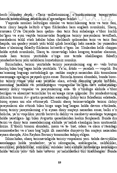 85berib   shunday   deydi:   «Tarix   millatimizning,   o‘tmishimizning   taraqqiyotini
hamda tanazzulining sabablarini o‘rganadigan fandir».
Yuqorida   nomlari   keltirilgan   olimlar   va   tarixchilaming   tarix   va   tarix   fani,
tarix   ilmiy   haqida   keltirib   o‘tgan   fikrlaridan   ham   anglash   mumkinki,   Sharq,
xususan   O‘rta   Osiyoda   ham   qadim-   dan   tarix   fani   sohalariga   e’tibor   kuchli
bo‘lgan   va   ayni   vaqtda   tarixnavislar   faqatgina   tarixiy   jarayonlarni   tavsiflash,
manbalarni   tahlil   etish   kabilar   bilan   cheklanib   qolmasdan   tarix   va   tarix   fani
haqida, uni qanday yozish yoki tahlil qilish kerakligi kabi masala- lar yuzasidan
ham   o‘zlarining   falsafiy   fikrlarini   ko'rsatib   o‘tgan-   lar.   Shulardan   kelib   chiqqan
holda   aytish   mumkinki,   Sharq   ta-   rixnavisligi   bilan   kengroq   tanishar   ekanmiz,
unda   ham   tarixni   yoritishda   o‘ziga   xos   tarzda   shakllangan   falsafiy
yondashuvlarni yoki uslublarni kuzatishimiz mumkin.
Birinchidan,   tarixni   yoritishda   tarixiy   jarayonlarning   eng   av-   valo   butun
borliq bilan bog‘lagan holda yoritilishi. Ya’ni, ibtido — yaralish — voqelik. Bu
an’ananing   bugungi   metodologik   qa-   rashlar   nuqtayi   nazaridan   ikki   tomonlama
mazmunga egaligini payqash qiyin emas. Birinchi tomoni shundaki, bunda biror-
bir   tarixiy   voqea   yoki   asar   yaratilar   ekan,   avvalo   damning   paydo   boMishi,
insonning   yaralishi   va   yoritilayotgan   voqeagacha   bo‘lgan   davr   mobaynidagi
asosiy   ilohiy   voqealar   va   jarayonlarning   esla-   tib   o‘tilishiga   alohida   e’tibor
berilgan va aksariyat  tarixchilar  bu an’anaga  rioya qilganlar.  Bu yondashuvning
ikkinchi tomoni Av- gustin qarashlari asosidagi ilohiy tarix falsafasini eslatsada,
biroq   aynan   uni   aks   ettirmaydi.   Chunki   sharq   tarixnavisligida   tarixni   ilohiy
jarayonlarni   aks   ettirish   bilan   birga   unga   bog‘langan   holda   davom   ettirilsada,
biroq   tarixiy   jarayonlarning   o‘zi   aynan   diniy   nuqtayi   nazardan   emas,   balki   o‘z
holicha, ya’ni voqelikni yoritib beruvchi daliliy va manbaviy asoslarga tayangan
holda yaratilgan- ligi bilan Avgustin qarashlaridan keskin farqlanadi. Bunda din
tarixi  va diniy tarix masalalarining  alohida  yo‘nalish ekanligini  ham unutmaslik
lozim.   E’tiborli   tomoni   shundaki,   inson   va   ta-   biat,   odam   va   olam   o‘rtasidagi
munosabatlar   va o‘zaro  bog‘liqlik  ilk  marotaba  dunyoviy  fan  nuqtayi  nazaridan
aynan sharqda, Abu Rayhon Beruniy tomonidan tadqiq etilgan.
Ikkinchidan, sharq tarixnavisligida tarixiy voqealarni yori- tishda davriylikka
asoslangan   holda   yondashuv,   ya’ni   islomgacha,   arablargacha,   xalifaliklar,
amirliklar,  podsholiklar, xonliklar, sulolalar kabi alohida hodisalarga asoslangan
holda   tarixni   yori-   tish   ham   ustuvor   yo‘nalishlardan   biri   hisoblangan.   Bunda 