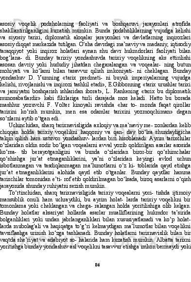 86asosiy   voqelik   podsholarning   faoliyati   va   boshqaruvi   jarayonlari   atrofida
shakllantirilganligini   kuzatish   mumkin.   Bunda   podsholiklarning   vujudga   kelishi
va   siyosiy   tarixi,   diplomatik   aloqalar   jarayonlari   va   davlatlarning   inqirozlari
asosiy diqqat markazida tutilgan. O‘sha davrdagi ma’naviy va madaniy, iqtisodiy
taraqqiyot   yoki   inqiroz   holatlari   aynan   shu   davr   hukmdorlari   faoliyati   bilan
bog‘lana-   di.   Bunday   tarixiy   yondashuvda   tarixiy   voqelikning   aks   ettirilishi
asosan   davriy   yoki   hududiy   jihatdan   chegaralangan   va   voqealar-   ning   butun
mohiyati   va   ko‘lami   bilan   tasavvur   qilish   imkoniyati-   ni   cheklagan.   Bunday
yondashuv   D.   Yumning   «tarix   predmeti-   ni   buyuk   imperiyalarning   vujudga
kelishi, rivojlanishi va inqirozi tashkil etadi», E.Gibbonning «tarix urushlar tarixi
va   jamiyatni   boshqarish   ishlaridan   iborat»,   L.   Rankening   «tarix   bu   diplomatik
munosabatlardir»   kabi   fikrlariga   turli   darajada   mos   keladi.   Hatto   bu   borada
mashhur   yozuvchi   F.   Volter   kinoyali   ravishda   «har   to-   monda   faqat   qirollar
tarixini   ko‘rish   mumkin,   men   esa   odamlar   tarixini   yozmoqchiman»   degan
so‘zlarni aytib o‘tgan edi.
Uchinchidan, sharq tarixnavisligida axloqiy va ma’naviy me- zonlardan kelib
chiqqan   holda   tarixiy   voqelikni   haqqoniy   va   qan-   day   bo‘lsa   shundayligicha
talqin   qilish   ham   ustuvor   yondashuv-   lardan   biri   hisoblanadi.   Ayrim   tarixchilar
o‘zlaridan oldin sodir bo‘lgan voqealarni avval yozib qoldirilgan asarlar asosida
ko‘rsa-   tib   berayotganligini   va   bunda   o‘zlaridan   biror-bir   qo‘shimchalar
qo‘shishga   jur’at   etmaganliklarini,   ya’ni   o‘zlaridan   keyingi   avlod   uchun
isbotlanmagan   va   tasdiqlanmagan   ma’lumotlarni   o‘z   ki-   toblarida   qayd   etishga
jur’at   etmaganliklarini   alohida   qayd   etib   o'tganlar.   Bunday   qaydlar   hamma
tarixchilar tomonidan e’ti- rof etib qoldirilmagan bo‘lsada, biroq asarlarni o‘qish
jarayonida shunday ruhiyatni sezish mumkin.
To‘rtinchidan,   sharq   tarixnavisligida   tarixiy   voqealarni   yori-   tishda   ijtimoiy
mansublik   omili   ham   uchraydiki,   bu   ayrim   holat-   larda   tarixiy   voqelikni   bir
tomonlama   yoki   cheklangan   va   chega-   ralangan   holda   yoritilishiga   olib   kelgan.
Bunday   holatlar   aksariyat   hollarda   asarlar   mualliflarining   hukmdor   ta’sirida
bolganliklari   yoki   undan   jabrlanganliklari   bilan   xususiyatlanadi   va   ko‘p   holat-
larda  mubolag'ali  va haqiqatga  to‘g‘ri kelmaydigan  ma’lumotlar  bilan  voqelikni
tavsiflashga   urinish   ko‘zga   tashlanadi.   Bunday   holatlarni   tarixnavislik   bilan   bir
vaqtda  she’riyat  va  adabiyot   so- halarida   ham  kuzatish  mumkin.   Albatta   tarixni
yoritishga bun day yondashuv asl voqelikni tasavvur etishga imkon bermaydi yoki