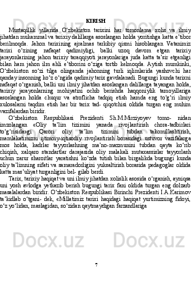 7KIRISH
Mustaqillik   yillarida   O‘zbekiston   tarixini   har   tomonlama   xolis   va   ilmiy
jihatdan mukammal va tarixiy dalillarga asoslangan holda yoritishga katta e’tibor
berilmoqda.   Jahon   tarixining   ajralmas   tarkibiy   qismi   hisoblangan   Vatanimiz
tarixi   o‘zining   nafaqat   qadimiyligi,   balki   uzoq   davom   etgan   tarixiy
jarayonlarining   ja hon   tarixiy   taraqqiyoti   jarayonlariga   juda   katta   ta’sir   etganligi
bi lan   ham   jahon   ilm   ahli   e’tiborini   o‘ziga   tortib   kelmoqda.   Aytish   mumkinki,
O‘zbekiston   so‘zi   tilga   olinganda   jahonning   turli   iqlimlarida   yashovchi   har
qanday insonning ko‘z o‘ngida qadimiy tarix gavdalanadi. Bugungi kunda tarixni
nafaqat o‘rganish, balki uni ilmiy jihatdan asoslangan dalillarga tayangan holda,
tarixiy   jarayonlarning   mohiyatini   ochib   berishda   haqqoniylik   tamoyillariga
asoslangan   holda   chuqur   va   atroflicha   tadqiq   etish   hamda   eng   to‘g‘ri   ilmiy
xulosalarni   taqdim   etish   har   bir   tarix   tad-   qiqotchisi   oldida   turgan   eng   muhim
vazifalardan biridir.
O‘zbekiston   Respublikasi   Prezidenti   Sh.M.Mirziyoyev   tomo-   nidan
imzolangan   «Oliy   ta’lim   tizimini   yanada   rivojlantirish   chora-tadbirlari
to‘g‘risida»gi   Qarori   oliy   ta’lim   tizimini   tubdan   takomillashtirish,
mamlakatimizni   ijtimoiy-iqtisodiy   rivojlanti rish   borasidagi   ustuvor   vazifalarga
mos   holda,   kadrlar   tayyorlashning   ma’no-mazmunini   tubdan   qayta   ko‘rib
chiqish,   xalqaro   standartlar   darajasida   oliy   malakali   mutaxassislar   tayyorlash
uchun   zarur   sharoitlar   yaratishni   ko‘zda   tutish   bilan   birgalikda   bugungi   kunda
oliy ta’limning  sifati  va  samaradorligini  yuksaltirish  borasida  pedagoglar  oldida
katta mas’uliyat turganligini bel- gilab berdi.
Tarix, tarixiy haqiqat va uni ilmiy jihatdan xolislik asosida o‘rganish, ayniqsa
uni   yosh   avlodga   yetkazib   berish   bugungi   tarix   fani   oldida   turgan   eng   dolzarb
masalalardan   biridir.   O‘zbekiston   Respublikasi   Birinchi   Prezidenti   I.A.Karimov
ta’kidlab   o‘tgani-   dek,   «Millatimiz   tarixi   haqidagi   haqiqat   yurtimizning   fidoyi,
o‘z yo‘lidan, maslagidan, so‘zidan qaytmaydigan farzandlariga  