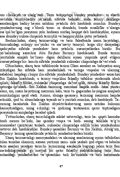 87uni   cheklaydi   va   chalg‘itadi.   Tarix   tadqiqotiga   bunday   yondashuv-   ni   shartli
ravishda   tarixiy-badiiy   yo‘nalish   sifatida   baholab,   unda   tarixiy   dalillarga
asoslanilgan   badiiy   bayon   uslubini   yetakchi   deb   hisoblash   mumkin.   Bunday
yondashuvning   eng   e’tiborli   tomo-   ni   shundaki,   bunda   mualliflar   o‘zlariga
ma’qul bo‘lgan jarayonni yoki hodisani mutlaq haqiqat deb hisoblaydilar, aynan
ana shun day xulosa chiqarish tarixiylik va haqqoniylikka putur yetkazadi.
Beshinchidan,   sharq   tarixnavisligi   va   tarix   falsafasida   inson   hayotidagi,
turmushidagi   axloqiy   me’yorlar   va   ma’naviy   tamoyil-   larga   oliy   darajadagi
qadriyatlar   sifatida   yondashuv   ham   yetakchi   xususiyatlardan   biridir.   Bu
yo‘nalishning   asoschisi   Abu   Rayhon   Beruniy   hisoblanadi.   Bunda   tarixni
yoritishda   aniqlab   bo‘lmay-   digan   dalillarni   aynan   yuqorida   qayd   etilgan
xususiyatlarga bir- lamchi sifatida yondashib xulosalar chiqarishga da’vat etadi.
Oltinchidan, sharq tarix tafakkurida tarixni Olam asoslari sa- babiyatini aniq
izlaydigan   fan   sifatida   ham   yondashiladi   va   tarixga   voqealar   va   ularning
sabablari haqidagi chuqur ilm sifatida yon dashiladi. Bunday yondashuv asoschisi
Ibn   Xaldun   hisoblanib,   u   tarixiy   voqelikni   falsafiy   tafakkur   yordamida   idrok
qilish,   falsafiy   fikrlar,   xulosalar   chiqarishga   da’vat   qilib,   tarixni   falsafiy   fanlar
qatoriga   qo‘shadi.   Ibn   Xaldun   tarixning   mazmuni   haqida   mulo-   haza   yuritar
ekan, uni, inson hayotining mazmuni kabi, tarix tu- gaganidan keyingina aniqlash
mumkinligini   qayd   etadi.   Ammo,   shunga   qaramay,   tarixning   mazmuni   haqida
erkinlik, ijod tu- shunchalariga tayanib so‘z yuritish mumkin, deb hisoblaydi. Ta -
rixning   harakatida   Ibn   Xaldun   obyektivlashuvning   inson   ustidan   hukmini
kamaytiradigan,   uning   erkinligi   va   ijodining   tantanasini   qaror   toptiradigan
jarayonlarni aniqlashga harakat qiladi.
Yettinchidan, sharq tarixchiligida adolat ustuvorligi, tarix ha- qiqati hamisha
bosh   mezon   bo‘lishi,   har   qanday   voqea   va   hodi-   saning   tahlilida   to‘g‘ri
munosabat   (pozitsiya)   tanlash,   xulosalar   chiqarishga   odillik   bilan   yondashishni
ustuvor deb hisoblaydilar.  Bunday qarashlar Beruniy va Ibn Xaldun, Abulg‘ozi,
Bayoniy- larning qarashlarida yetakchi yondashuvlardan biridir.
Sharq tarixnavisligi namoyandalari va ularning asarlarining ayrim tafsilotlari
bilan tanishar ekanmiz, asosan yurtimiz zami- nida yashab ijod etgan va bebaho
tarix   asarlari   yaratgan   tarixchi-   larimizning   asarlarida   bugungi   jahon   tarix   fani
metodologiyasida-   gi   mavjud   bir   qator   falsafiy   maktablarining   tarix   fani
sohasidagi   yondashuvlari   va   qarashlari   turli   ko‘rinishda   va   turli   mazmunda 