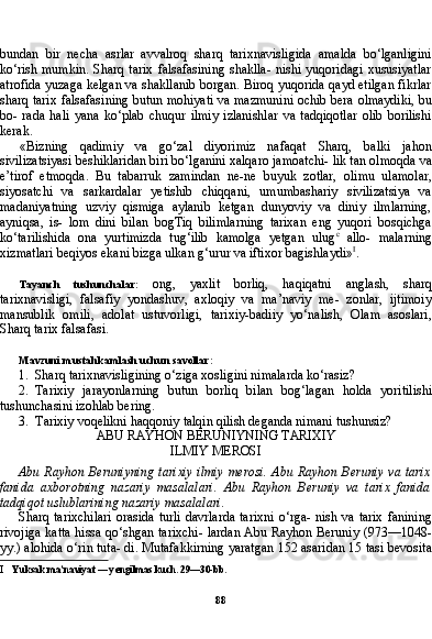 88bundan   bir   necha   asrlar   avvalroq   sharq   tarixnavisligida   amalda   bo‘lganligini
ko‘rish mumkin.  Sharq tarix  falsafasining shaklla-  nishi yuqoridagi  xususiyatlar
atrofida yuzaga kelgan va shakllanib borgan. Biroq yuqorida qayd etilgan fikrlar
sharq tarix falsafasi ning butun mohiyati va mazmunini ochib bera olmaydiki, bu
bo-   rada   hali   yana   ko‘plab   chuqur   ilmiy   izlanishlar   va   tadqiqotlar   olib   borilishi
kerak.
«Bizning   qadimiy   va   go‘zal   diyorimiz   nafaqat   Sharq,   balki   ja hon
sivilizatsiyasi beshiklaridan biri bo‘lganini xalqaro jamoatchi- lik tan olmoqda va
e’tirof   etmoqda.   Bu   tabarruk   zamindan   ne-ne   buyuk   zotlar,   olimu   ulamolar,
siyosatchi   va   sarkardalar   yetishib   chiqqani,   umumbashariy   sivilizatsiya   va
madaniyatning   uzviy   qismiga   aylanib   ketgan   dunyoviy   va   diniy   ilmlarning,
ayniqsa,   is-   lom   dini   bilan   bogTiq   bilimlarning   tarixan   eng   yuqori   bosqichga
ko‘tarilishida   ona   yurtimizda   tug‘ilib   kamolga   yetgan   ulug c
  allo-   malarning
xizmatlari beqiyos ekani bizga ulkan g‘urur va iftixor bagishlaydi» I
.
Tayanch   tushunchalar:   ong,   yaxlit   borliq,   haqiqatni   anglash,   sharq
tarixnavisligi,   falsafiy   yondashuv,   axloqiy   va   ma’naviy   me-   zonlar,   ijtimoiy
mansublik   omili,   adolat   ustuvorligi,   tarixiy-badiiy   yo‘nalish,   Olam   asoslari,
Sharq tarix falsafasi.
Mavzuni mustahkamlash uchun savollar:
1. Sharq tarixnavisligining o‘ziga xosligini nimalarda ko‘rasiz?
2. Tarixiy   jarayonlarning   butun   borliq   bilan   bog‘lagan   holda   yoritilishi
tushunchasini izohlab bering.
3. Tarixiy voqelikni haqqoniy talqin qilish deganda nimani tushunsiz?
ABU RAYHON BERUNIYNING TARIXIY
ILMIY MEROSI
Abu Rayhon Beruniyning tarixiy  ilmiy merosi. Abu Rayhon Beruniy va tarix
fanida   axborotning   nazariy   masalalari.   Abu   Rayhon   Beruniy   va   tarix   fanida
tadqiqot uslublarining nazariy masalalari.
Sharq tarixchilari  orasida turli  davrlarda tarixni  o‘rga- nish va tarix fanining
rivojiga katta hissa qo‘shgan tarixchi- lardan Abu Rayhon Beruniy (973—1048-
yy.) alohida o‘rin tuta- di. Mutafakkirning yaratgan 152 asaridan 15 tasi bevosita
I Yuksak ma’naviyat — yengilmas kuch. 29—30-bb.