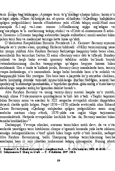 89tarix   ilmiga   bag‘ishlangan.   Ayniqsa   tarix   to‘g‘risidagi   chuqur   bilim-   larini   o‘z
ichiga   olgan   «Osor   ul-boqiya   an   al-qurun   al-holiya»   («Qadimgi   xalqlardan
qolgan   yodgorliklar»)   hamda   «Hindiston»   yoki   «Kitab   tahqiq   molil-Hind   min
manqula   fi-1-aql   va-l-mar-   zuma»   («Hindlarning   aqlga   sig‘adigan   va
sig‘maydigan ta’li- motlarining tadqiq etish») va «Kitob ul-musammara fi axbo-
ri Xorazm» («Xorazm haqidagi axborotlar haqida suhbatlar») nomli asarlari bilan
jahon tarix fani va madaniyat tarixiga kat ta hissa qo‘shdi.
O‘zbekiston  Respublikasi  Birinchi  Prezidenti   I.A.  Karimov  Beruniy   siymosi
haqida so‘z yuritar ekan, quyidagi fikrlarni bildiradi: «Milliy tariximizning yana
bir   yorqin   yulduzi   Abu   Ray hon   Beruniy   faoliyatiga   haqqoniy   baho   berar   ekan,
amerikalik  fan tarixchisi  Sarton XI asrni «Beruniy asri» deb ta’riflaydi. Bunday
yuksak   va   haqli   baho   avvalo   qomusiy   tafakkur   sohibi   bo‘lmish   buyuk
vatandoshimizning   ilm-fan   taraqqiyotiga   qo‘shgan   beqiyos   hissasi   bilan
izohlanadi. Shu o‘rinda ta’kidlash joizki, Beruniy il miy masalalarda ham, tarixiy
voqea-hodisalarga,   o‘z   zamondosh-   lariga   baho   berishda   ham   o‘ta   xolislik   va
haqqoniylik bilan fikr yuritgan. Shu bois ham u hayotda ko‘p aziyatlar chekkan,
hatto   umrining   oxirida   turmush   qiyinchiliklariga   duchor   boMgan,   am mo   har
qanday og‘ir sharoitga qaramasdan, e’tiqodidan qaytma- gani uning o‘z ma’naviy
ideallariga naqadar sodiq bo‘lganidan dalolat beradi 1
».
Abu   Rayhon   Beruniy   va   uning   tarixiy-ilmiy   merosi   haqida   so‘z   yuritib,
taniqli   olima   F.Sulaymonova   quyidagilarni   ta’kid-   lab   o‘tadi:   «Taqdir   taqozosi
bilan   Beruniy   nomi   va   asarlari   to   XIX   asrgacha   ovrupolik   olimlar   diqqatidan
deyarli  chetda  qolib  kelgan.   Faqat  1876—1878-yillarda   avstriyalik   olim  Eduard
Zaxau   Beruniyning   «Qadimgi   xalqlardan   qolgan   yodgorliklar»   asari-   ning
arabcha   matnini   chop   ettirdi,   1879-yilda   esa   ingliz   tiliga   tarjimasini
ommalashtirdi.  Natijada  ovrupoliklar  kechikib  bo‘lsa- da, Beruniy  asarlari  bilan
tanisha boshladilar» I   II
.
Darhaqiqat,   Yevropa   olimlari,   xususan   tarixchilari   antik   davr-   da   va   o‘rta
asrlarda yaratilgan tarix kitoblarini chuqur o‘rganish borasida juda katta ishlarni
amalga   oshirganliklarini   e’tirof   qilish   bilan   birga   aytib   o‘tish   kerakki,   nafaqat
Abu   Rayhon   Beruniyning,   balki   Sharqning   boshqa   tarixchilarining   barcha
asarlarini   ham   il-   miy   jihatdan   mukammal   tadqiq   qilmaganlar.   Buning   isboti
I Karimov I .A. Yuksak ma’naviyat — yengilmas kuch. — T.: «Ma’naviyat», 2008. 42-43-bb.
II Sulaymonova F. Sharq va G‘arb. — T.: 0‘zbekiston. 1997. 238-b. 