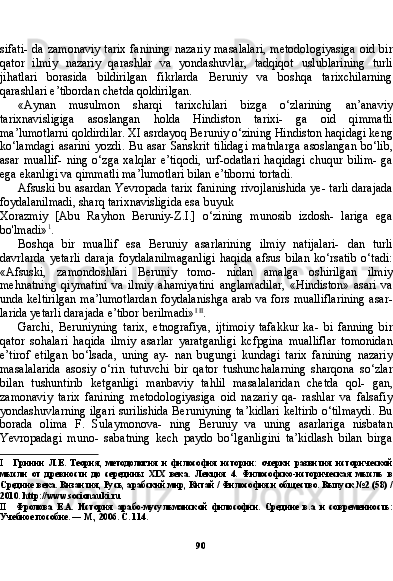 90sifati- da zamonaviy  tarix fanining  nazariy masalalari,  metodologiyasiga  oid bir
qator   ilmiy   nazariy   qarashlar   va   yondashuvlar,   tadqiqot   uslublarining   turli
jihatlari   borasida   bildirilgan   fikrlarda   Beruniy   va   boshqa   tarixchilarning
qarashlari e’tibordan chetda qoldirilgan.
«Aynan   musulmon   sharqi   tarixchilari   bizga   o‘zlarining   an’anaviy
tarixnavisligiga   asoslangan   holda   Hindiston   tarixi-   ga   oid   qimmatli
ma’lumotlarni qoldirdilar. XI asrdayoq Beruniy o‘zining Hindiston haqidagi keng
ko‘lamdagi  asarini  yozdi.  Bu asar Sanskrit tilidagi  matnlarga  asoslangan  bo‘lib,
asar  muallif-   ning  o‘zga   xalqlar   e’tiqodi,   urf-odatlari   haqidagi   chuqur   bilim-   ga
ega ekanligi va qimmatli ma’lumotlari bilan e’tiborni tortadi.
Afsuski bu asardan Yevropada tarix fanining rivojlanishida ye- tarli darajada
foydalanilmadi, sharq tarixnavisligida esa buyuk
Xorazmiy   [Abu   Rayhon   Beruniy-Z.I.]   o‘zining   munosib   izdosh-   lariga   ega
bo'lmadi» 1
.
Boshqa   bir   muallif   esa   Beruniy   asarlarining   ilmiy   natijalari-   dan   turli
davrlarda   yetarli   daraja   foydalanilmaganligi   haqida   afsus   bilan   ko‘rsatib   o‘tadi:
«Afsuski,   zamondoshlari   Beruniy   tomo-   nidan   amalga   oshirilgan   ilmiy
mehnatning   qiymatini   va   ilmiy   ahamiyatini   anglamadilar,   «Hindiston»   asari   va
unda keltirilgan ma’lumotlardan foydalanishga arab va fors mualliflarining asar-
larida yetarli darajada e’tibor berilmadi» I   II
.
Garchi,   Beruniyning   tarix,   etnografiya,   ijtimoiy   tafakkur   ka-   bi   fanning   bir
qator   sohalari   haqida   ilmiy   asarlar   yaratganligi   kcfpgina   mualliflar   tomonidan
e’tirof   etilgan   bo‘lsada,   uning   ay-   nan   bugungi   kundagi   tarix   fanining   nazariy
masalalarida   asosiy   o‘rin   tutuvchi   bir   qator   tushunchalarning   sharqona   so‘zlar
bilan   tushuntirib   ketganligi   manbaviy   tahlil   masalalaridan   chetda   qol-   gan,
zamonaviy   tarix   fanining   metodologiyasiga   oid   nazariy   qa-   rashlar   va   falsafiy
yondashuvlarning ilgari surilishida Beruniyning ta’kidlari keltirib o‘tilmaydi. Bu
borada   olima   F.   Sulaymonova-   ning   Beruniy   va   uning   asarlariga   nisbatan
Yevropadagi   muno-   sabatning   kech   paydo   bo‘lganligini   ta’kidlash   bilan   birga
I Гринин   Л.Е.   Теория,   методология   и   философия   истории:   очерки   развития   исторической
мысли   от   древности   до   середины   XIX   века.   Лекция   4.   Философско-историческая   мысль   в
Средние века. Византия, Русь, арабский мир, Китай / Философия и общество. Выпуск №2 (58) /
2010.  http :// www . socionauki . ru
II Фролова   Е.А.   История   арабо-мусульманской   философии.   Средние   в.а   и   современность:
Учебное пособие. — М., 2006. С. 114. 