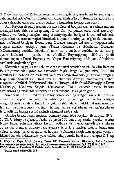 91XIX  asr rus olimi  V.R. Rozenning Beruniyning tarixiy  asarlariga  bergan yuqori
bahosini   keltirib   o‘tish   o‘rinlidir:   «...   uning   fikrlari   hay-   ratomuz   keng,   bir  so‘z
bilan aytganda, unda zamonaviy tushun- chamizdagi haqiqiy ilm bor» I
.
Abu Rayhon Beruniy asarlari orasida «Osor ul-boqiya» asa- ri alohida muhim
ahamiyat   kasb   etib,   asarda   qadimgi   O‘rta   Osi-   yo,   yunon,   eron,   hind,   nasroniy,
yahudiy   va   boshqa   xalqlar-   ning   islomiyatgacha   bo‘lgan   tarixi,   urf-odatlari,
bayramlari   va   asosan   vaqtni   hisoblash   taqvim-xronologiya   to‘g‘risida   mukam-
mal   ma’lumot   berilgan.   Beruniyning   Xorazm   tarixiga   oid   asa-   ri   yuqorida   zikr
etilgan   nomdan   tashqari,   yana   «Tarixi   Xorazm»   va   «Mashohiri   Xorazm»
(«Xorazmning   mashhur   kishilari»)   nom-   lari   bilan   ham   mashhur   bo‘lib,   uning
ayrim   lavhalari   —   parcha-   lari   Abulfazl   Bayhaqiyning   1056-yili   yozib
tamomlangan   «Tarixi   Bayhaq»   va   Yoqut   Hamaviyning   «Mo‘jam   ul-buldon»
asarlarida saqlanib qolgan.
Sharqning ko‘pgina tarixchilari o‘z asarlarini yaratish vaqti- da Abu Rayhon
Beruniy   tomonidan   yaratilgan   asarlardan   foyda-   langanlar,   jumladan,   Abu   Said
Abulhay ibn Zahhok ibn Mahmud Gardiziy «Zayn al-axbor» («Tarixlar bezagi»),
Najmuddin   Ahmad   ibn   Umar   ibn   ali   Nizomiy   Aruziy   Samarqandiy   «Chor
maqola»,   Abulfazl   Muhammad   ibn   al-Husayn   al-kotib   al-Bayhaqiy   «Ta rixi
Mas’udiy»,   Mavlono   Sayyid   Muhammad   Tohir   «Ajoyib   at-ta-   baqot»
asarlarining yaratilishida shunday holatlar mavjudligi qayd etilgan II
.
Shubhasiz,   Abu   Rayhon   Beruniy   tomonidan   yaratilgan   asar-   lar   orasida
«Osor   ul-boqiya   an   al-qurun   al-holiya»   («Qadimgi   xalqlardan   qolgan
yodgorliklar»)   hamda   «Hindiston»   yoki   «Kitab   tahqiq   molil-Hind   min   manqula
fi-1-aql   va-l-marzuma»   («Hind-   larning   aqlga   sig‘adigan   va   sig‘maydigan
ta’limotlarini tadqiq etish») alohida ahamiyat kasb etadi.
«Ushbu   benazir   asar   ijodkori   qomusiy   olim   Abu   Rayhon   Beruniydir   (973-
1048). U tabiiy  va ijtimoiy  fanlar bo‘yicha 150 dan ortiq asarlar yaratib, asosan
tabiiy   fanlar   sohasida   ulkan   kashfi-   yotlarga   va   muvaffaqiyatlarga   erishgan
bo‘lsa-da,   o‘zining   ijtimoiy   fan,   ayniqsa   tarix   to‘g‘risidagi   chuqur   bilimlarini
«Osor   ul-boqi-   ya   an   al-qurun   al-holiya»   («Qadimgi   xalqlardan   qolgan   yodgor-
liklar») hamda «Hindiston» yoki «Kitab tahqiq molil-Hind min manqula fi-1-aql
I Шарк   ва   Гарб   245-6.   Qarang :   Розен   В.Р.   Рецензии   на   кн   Alberuni ’ s ,   India .   Записки
Восточного отделения импер. Русского Археологического общества. Спб. III, 1889. С.147.
II  Madraimov A., Fuzailova G. Tarixiy manbashunoslik. — T.: 2005. 85—191 - bb.
Tarixiy manbashunoslik. 68-b.