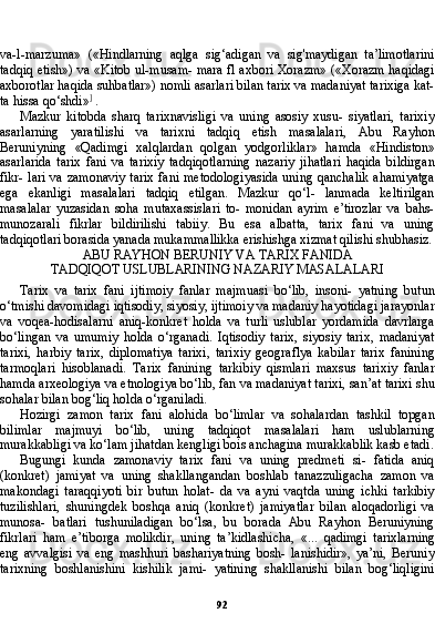 92va-l-marzuma»   («Hindlarning   aqlga   sig‘adigan   va   sig'maydigan   ta’limotlarini
tadqiq etish») va «Kitob ul-musam- mara fl axbori Xorazm» («Xorazm haqidagi
axborotlar haqida suhbatlar») nomli asarlari bilan tarix va madaniyat tarixiga kat-
ta hissa qo‘shdi» ]
 .
Mazkur   kitobda   sharq   tarixnavisligi   va   uning   asosiy   xusu-   siyatlari,   tarixiy
asarlarning   yaratilishi   va   tarixni   tadqiq   etish   masalalari,   Abu   Rayhon
Beruniyning   «Qadimgi   xalqlardan   qol gan   yodgorliklar»   hamda   «Hindiston»
asarlarida   tarix   fani   va   tarixiy   tadqiqotlarning   nazariy   jihatlari   haqida   bildirgan
fikr- lari va zamonaviy tarix fani metodologiyasida uning qanchalik ahamiyatga
ega   ekanligi   masalalari   tadqiq   etilgan.   Mazkur   qo‘l-   lanmada   keltirilgan
masalalar   yuzasidan   soha   mutaxassislari   to-   monidan   ayrim   e’tirozlar   va   bahs-
munozarali   fikrlar   bildirilishi   tabiiy.   Bu   esa   albatta,   tarix   fani   va   uning
tadqiqotlari borasida yanada mukammallikka erishishga xizmat qilishi shubhasiz.
ABU RAYHON BERUNIY VA TARIX FANIDA
TADQIQOT USLUBLARINING NAZARIY MASALALARI
Tarix   va   tarix   fani   ijtimoiy   fanlar   majmuasi   bo‘lib,   insoni-   yatning   butun
o‘tmishi davomidagi iqtisodiy, siyosiy, ijtimoiy va madaniy hayotidagi jarayonlar
va   voqea-hodisalarni   aniq-konkret   holda   va   turli   uslublar   yordamida   davrlarga
bo‘lingan   va   umumiy   holda   o‘rganadi.   Iqtisodiy   tarix,   siyosiy   tarix,   madaniyat
tarixi,   harbiy   tarix,   diplomatiya   tarixi,   tarixiy   geograflya   kabilar   tarix   fanining
tarmoqlari   hisoblanadi.   Tarix   fanining   tarkibiy   qismlari   maxsus   tarixiy   fanlar
hamda arxeologiya va etnologiya bo‘lib, fan va madaniyat tarixi, san’at tarixi shu
sohalar bilan bog‘liq holda o‘rganiladi.
Hozirgi   zamon   tarix   fani   alohida   bo‘limlar   va   sohalardan   tashkil   topgan
bilimlar   majmuyi   bo‘lib,   uning   tadqiqot   masalalari   ham   uslublarning
murakkabligi va ko‘lam jihatdan kengligi bois anchagina murakkablik kasb etadi.
Bugungi   kunda   zamonaviy   tarix   fani   va   uning   predmeti   si-   fatida   aniq
(konkret)   jamiyat   va   uning   shakllangandan   boshlab   tanazzuligacha   zamon   va
makondagi   taraqqiyoti   bir   butun   holat-   da   va   ayni   vaqtda   uning   ichki   tarkibiy
tuzilishlari,   shuningdek   boshqa   aniq   (konkret)   jamiyatlar   bilan   aloqadorligi   va
munosa-   batlari   tushuniladigan   bo‘lsa,   bu   borada   Abu   Rayhon   Beruniyning
fikrlari   ham   e’tiborga   molikdir,   uning   ta’kidlashicha,   «...   qadimgi   tarixlarning
eng   avvalgisi   va   eng   mashhuri   bashariyatning   bosh-   lanishidir»,   ya’ni,   Beruniy
tarixning   boshlanishini   kishilik   jami-   yatining   shakllanishi   bilan   bog‘liqligini 