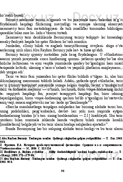 93ko‘rsatib beradi I
.
Beruniy   asarlarida   tarixni   o‘rganish   va   bu   jarayonda   man-   balardan   to‘g‘ri
foydalanish   haqidagi   fikrlarning   mavjudligi   va   ayniqsa   ularning   aksariyati
zamonaviy   tarix   fani   metodologiyasi-   da   turli   mualliflar   tomonidan   bildirilgan
qarashlar bilan mos ke- lishi e’tiborni tortadi.
Zamonaviy   tarix   darsliklarida   Beruniymng   tarixiy   tadqiqot-   lar   borasidagi
amaliy faoliyati haqida bir qator fikrlarni ko‘rish mumkin.
Jumladan,   «Ilmiy   bilish   va   anglash   tamoyiHarming   rivojlani-   shiga   o‘rta
asrlarning yirik olimi Abu Rayhon Beruniy juda kat- ta hissa qo'shdi.
Beruniy   tarixiy   qiyosiy   metoddan   juda   keng   foydalangan.   U   «Hindiston»
asarini   yozish   jarayonida   «men   hindlarning   qonuni-  yatlarini   qanday   bo‘lsa   shu
holicha   keltiraman   va   ayni   vaqtda   yunonlarda   qanday   bo‘lganligini   ham   misol
tariqasida keltirib, ularning o‘zaro o‘xshash va yaqinlik jihatlarini aniqlayman»,-
deb yozgan edi 1
.
Tarix   va   tarix   fani   yuzasidan   bir   qator   fikrlar   bildirib   o‘tilgan-   ki,   ular   biri
ikkinchisining mazmunini  toldirib  keladi. Adabi- yotlarda  qayd etilishicha,  tarix
so‘zi ijtimoiy taraqqiyot jarayoni da yuzaga kelgan voqelik, hayot, o‘tmishga oid
dalil  va hodisalar  majmuyi  — o‘tmish, kechmish,  biror  voqea-hodisaning  izchil
ta-   raqqiyoti   haqidagi   fan,   jamiyat   taraqqiyoti   haqidagi   fan,   biror   ishning
bajarilganligini,   biron   voqea-hodisaning   qachon   bo'lib   o‘tganligini   ko‘rsatuvchi
aniq vaqt, sanani anglatuvchi ma’no- larda qo‘llanilmoqda II   III
.
«Barcha   mamlakatlarga   tarqalgan   xalqlardan   har   birining   alohida   tarixi   bor,
uning   podshohlari,   payg‘ambarlari,   davlat-   lari   yoki   men   yuqorida   aytgan
hodisalarning biridan [o‘z tari- xining boshlanishini — Z.I.] hisoblaydi. Shu tarix
yordami   bi lan   muomala   ishlarida   hamda   vaqtlarni   bilish   xususida   kerakli
[muddatlarni] belgilaydi va bu tarix ularni boshqa xalqlardan ajratadi» IV
.
Bunda  Beruniyning  har  bir  xalqning  alohida   tarixi  borligi   va  bu tarix   ularni
I  Abu Rayhon Beruniy. Tanlangan asarlar. Qadimgi xalqlardan qolgan yodgorliklar. — T.: Fan. 1968.
50- b .
II Фролова   E . A .   История   арабо-мусульманской   философии.   Средние   в.а   и   современность:
Учебное пособие. — М., 2006. С . 112-114.
III Ibrohimov   A.   Bizkim   o‘zbeklar....:   Milliy   davlatchiligimiz   asoslari   haqida   mulohazalar.   —   T.:
«Sharq», 1999. 278—279-bb.
IV Abu   Rayhon   Beruniy.   Tanlangan   asarlar.   Qadimgi   xalqlardan   qolgan   yodgorliklar.   —   T.:   Fan.
1968. 50-b. 