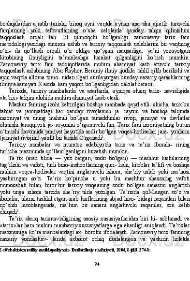 94boshqalardan   ajratib   turishi,   biroq   ayni   vaqtda   aynan   ana   shu   ajratib   turuvchi
farqlarning   yoki   tafovutlarning   o‘sha   xalqlarda   qanday   talqin   qilinishini
taqqoslash   orqali   tah-   lil   qilmoqchi   bo‘lganligi   zamonaviy   tarix   fani
metodologiyasidagi   sinxron   uslub   va   tarixiy   taqqoslash   uslublarini   bir   vaqtning
o‘zi-   da   qo‘llash   orqali   o‘z   oldiga   qo‘ygan   maqsadiga,   ya’ni   yozayotgan
kitobining   ilmiyligini   ta’minlashga   harakat   qilganligini   ko‘rish   mumkin.
Zamonaviy   tarix   fani   tadqiqotlarida   muhim   ahamiyat   kasb   etuvchi   tarixiy
taqqoslash uslubining Abu Rayhon Beruniy ilmiy ijodida tahlil qilib berilishi va
ayni vaqtda alloma tomo- nidan ilgari surilayotgan bunday nazariy qarashlarning
ilmiy ahamiyati X asrda ham yuqori bo‘lganligidan dalolat beradi.
Tarixda,   tarixiy   manbalarda   va   asarlarda,   ayniqsa   sharq   tarix-   navisligida
«ta’rix» talqini alohida muhim ahamiyat kasb etadi.
Mazkur fanning izohi keltirilgan boshqa manbada qayd etili- shicha, tarix bu
tabiat   va   jamiyatdagi   har   qanday   rivojlanish   ja-   rayoni   va   boshqa   talqinda
insoniyat   va   uning   mahsuli   bo‘lgan   tamaddunlar   rivoji,   jamiyat   va   davlatlar
ohmishi taraqqiyoti ja- rayonini o‘rganuvchi fan. Tarix fani insoniyatning  butun
o‘tmishi davomida jamiyat hayotida sodir bo‘lgan voqea-hodisalar, jara- yonlarni
(jamiyat rivojini) yaxlit bir tarzda  O‘ rganadi I
.
Tarixiy   manbalar   va   mumtoz   adabiyotda   tarix   va   ta’rix   iborala-   rining
turlicha mazmunda qo‘llanilganligini kuzatish mumkin.
Ta’rix   (arab   tilida   —   yuz   bergan,   sodir   bo'lgan)   —   mashhur   kishilarning
tug‘ilishi va vafoti, turli bino-inshootlarning quri- lishi, kitoblar ta’lifi va boshqa
muhim   voqea-hodisalar   vaqtini   anglatuvchi   ishora,   she’riy   uslub   yoki   ma’nosi
yashiringan   so‘z.   Ta’rix   ko‘pincha   u   yoki   bu   mashhur   shaxsning   vafoti
munosabati   bilan,   biror-bir   tarixiy   voqeaning   sodir   bo‘lgan   sanasini   anglatish
yoki   unga   ishora   tarzida   she’riy   tilda   yozilgan.   Ta’rixda   qoMlangan   so‘z   va
iboralar, ularni tashkil etgan arab harflarining abjad hiso- bidagi raqamlari bilan
qo‘shib   hisoblanganda,   ma’lum   bir   sanani   anglatuvchi   raqamlar,   son   kelib
chiqadi 1
.
Ta’rix   sharq   tarixnavisligining   asosiy   xususiyatlaridan   biri   hi-   soblanadi   va
«tarix»lar ham muhim manbaviy xususiyatlarga ega ekanligi aniqlandi. Ta’rixlar
mazmuniga ko‘ra manbalardagi ax- borotni ifodalaydi. Zamonaviy tarix fanining
nazariy   yondashuv-   larida   axborot   ochiq   ifodalangan   va   yashirin   holatda
I  «0‘zbekiston milliy ensiklopediyasi». Davlat ilmiy nashriyoti, 2004, 8-jild. 274-b.