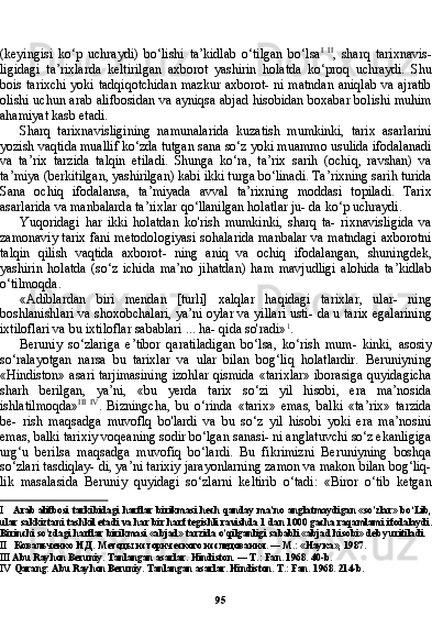 95(keyingisi   ko‘p   uchraydi)   bo‘lishi   ta’kidlab   o‘tilgan   bo‘lsa I   II
,   sharq   tarixnavis-
ligidagi   ta’rixlarda   keltirilgan   axborot   yashirin   holatda   ko‘proq   uchraydi.   Shu
bois tarixchi yoki tadqiqotchidan mazkur axborot- ni matndan aniqlab va ajratib
olishi uchun arab alifbosidan va ayniqsa abjad hisobidan boxabar bolishi muhim
ahamiyat kasb etadi.
Sharq   tarixnavisligining   namunalarida   kuzatish   mumkinki,   tarix   asarlarini
yozish vaqtida muallif ko‘zda tutgan sana so‘z yoki muammo usulida ifodalanadi
va   ta’rix   tarzida   talqin   etiladi.   Shunga   ko‘ra,   ta’rix   sarih   (ochiq,   ravshan)   va
ta’miya (berkitilgan, yashirilgan) kabi ikki turga bo‘linadi. Ta’rixning sarih turida
Sa na   ochiq   ifodalansa,   ta’miyada   avval   ta’rixning   moddasi   topiladi.   Tarix
asarlarida va manbalarda ta’rixlar qo‘llanilgan holatlar ju- da ko‘p uchraydi.
Yuqoridagi   har   ikki   holatdan   ko'rish   mumkinki,   sharq   ta-   rixnavisligida   va
zamonaviy tarix fani metodologiyasi sohalarida manbalar va matndagi axborotni
talqin   qilish   vaqtida   axborot-   ning   aniq   va   ochiq   ifodalangan,   shuningdek,
yashirin   holatda   (so‘z   ichida   ma’no   jihatdan)   ham   mavjudligi   alohida   ta’kidlab
o‘tilmoqda.
«Adiblardan   biri   mendan   [turli]   xalqlar   haqidagi   tarixlar,   ular-   ning
boshlanishlari va shoxobchalari, ya’ni oylar va yillari usti- da u tarix egalarining
ixtiloflari va bu ixtiloflar sabablari ... ha- qida so'radi» 1
.
Beruniy   so‘zlariga   e’tibor   qaratiladigan   bo‘lsa,   ko‘rish   mum-   kinki,   asosiy
so‘ralayotgan   narsa   bu   tarixlar   va   ular   bilan   bog‘liq   holatlardir.   Beruniyning
«Hindiston» asari tarjimasining izohlar qismida «tarixlar» iborasiga quyidagicha
sharh   berilgan,   ya’ni,   «bu   yerda   tarix   so‘zi   yil   hisobi,   era   ma’nosida
ishlatilmoqda» III   IV
.   Bizningcha,   bu   o‘rinda   «tarix»   emas,   balki   «ta’rix»   tarzida
be-   rish   maqsadga   muvoflq   bo'lardi   va   bu   so‘z   yil   hisobi   yoki   era   ma’nosini
emas, balki tarixiy voqeaning sodir bo‘lgan sanasi- ni anglatuvchi so‘z ekanligiga
urg‘u   berilsa   maqsadga   muvofiq   bo‘lardi.   Bu   fikrimizni   Beruniyning   boshqa
so‘zlari tasdiqlay- di, ya’ni tarixiy jarayonlarning zamon va makon bilan bog‘liq-
lik   masalasida   Beruniy   quyidagi   so‘zlarni   keltirib   o‘tadi:   «Biror   o‘tib   ketgan
I Arab alifbosi tarkibidagi harflar birikmasi hech qanday ma’no anglatmaydigan «so’zlar» bo‘Lib,
ular sakkiztani tashkil etadi va har bir harf tegishli ravishda 1 dan 1000 gacha raqamlami ifodalaydi.
Birinchi so'zdagi harflar birikmasi «abjad» tarzida o’qilganligi sababli «abjad hisobi» deb yuritiladi.
II Ковальченко И.Д. Методы исторического исследования. — М.: «Наука», 1987.
III Abu Rayhon Beruniy. Tanlangan asarlar. Hindiston. — T.: Fan. 1968. 40-b.
IV Qarang: Abu Rayhon Beruniy. Tanlangan asarlar. Hindiston. T.: Fan. 1968. 214-b. 