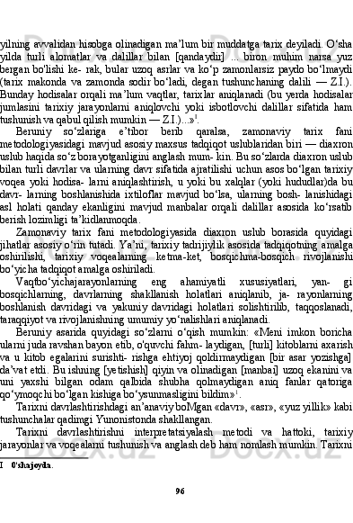 96yilning avvalidan hisobga olinadigan ma’lum bir muddatga tarix deyiladi. O‘sha
yilda   turli   alomatlar   va   dalillar   bilan   [qandaydir]   ...   biron   muhim   narsa   yuz
bergan  bo'lishi   ke-  rak,  bular   uzoq  asrlar  va   ko‘p  zamonlarsiz  paydo   bo‘lmaydi
(ta rix   makonda   va   zamonda   sodir   bo‘ladi,   degan   tushunchaning   dalili   —   Z.I.).
Bunday  hodisalar   orqali   ma’lum  vaqtlar,  tarix lar  aniqlanadi  (bu  yerda   hodisalar
jumlasini   tarixiy   jarayonlarni   aniqlovchi   yoki   isbotlovchi   dalillar   sifatida   ham
tushunish va qabul qilish mumkin — Z.I.)...» I
.
Beruniy   so‘zlariga   e’tibor   berib   qaralsa,   zamonaviy   tarix   fani
metodologiyasidagi mavjud asosiy maxsus tadqiqot uslublaridan  biri — diaxron
uslub haqida so‘z borayotganligini anglash mum- kin. Bu so‘zlarda diaxron uslub
bilan turli davrlar va ularning davr sifatida ajratilishi uchun asos bo‘lgan tarixiy
voqea   yoki   hodisa-   larni   aniqlashtirish,   u   yoki   bu   xalqlar   (yoki   hududlar)da   bu
davr-   larning   boshlanishida   ixtiloflar   mavjud   bo‘lsa,   ularning   bosh-   lanishidagi
asl   holati   qanday   ekanligini   mavjud   manbalar   orqali   dalillar   asosida   ko‘rsatib
berish lozimligi ta’kidlanmoqda.
Zamonaviy   tarix   fani   metodologiyasida   diaxron   uslub   borasida   quyidagi
jihatlar asosiy o‘rin tutadi. Ya’ni, tarixiy tadrijiylik asosi da tadqiqotning amalga
oshirilishi,   tarixiy   voqealarning   ketma-ket,   bosqichma-bosqich   rivojlanishi
bo‘yicha tadqiqot amalga oshiriladi.
Vaqtbo‘yichajarayonlarning   eng   ahamiyatli   xususiyatlari,   yan-   gi
bosqichlarning,   davrlarning   shakllanish   holatlari   aniqlanib,   ja-   rayonlarning
boshlanish   davridagi   va   yakuniy   davridagi   holatlari   solishtirilib,   taqqoslanadi,
taraqqiyot va rivojlanishning umumiy yo‘nalishlari aniqlanadi.
Beruniy   asarida   quyidagi   so‘zlarni   o‘qish   mumkin:   «Meni   imkon   boricha
ularni juda ravshan bayon etib, o'quvchi fahm- laydigan, [turli] kitoblarni axarish
va   u   kitob   egalarini   surishti-   rishga   ehtiyoj   qoldirmaydigan   [bir   asar   yozishga]
da’vat etdi. Bu ishning [yetishish] qiyin va olinadigan [manbai] uzoq ekanini va
uni   yaxshi   bilgan   odam   qalbida   shubha   qolmaydigan   aniq   fanlar   qatoriga
qo‘ymoqchi bo‘lgan kishiga bo‘ysunmasligini bildim» 1
.
Tarixni davrlashtirishdagi an’anaviy boMgan «davr», «asr», «yuz yillik» kabi
tushunchalar qadimgi Yunonistonda shakllangan.
Tarixni   davrlashtirishni   interpretatsiyalash   metodi   va   hattoki,   tarixiy
jarayonlar va voqealarni tushunish va anglash deb ham nomlash mumkin. Tarixni
I 0‘sha joyda. 