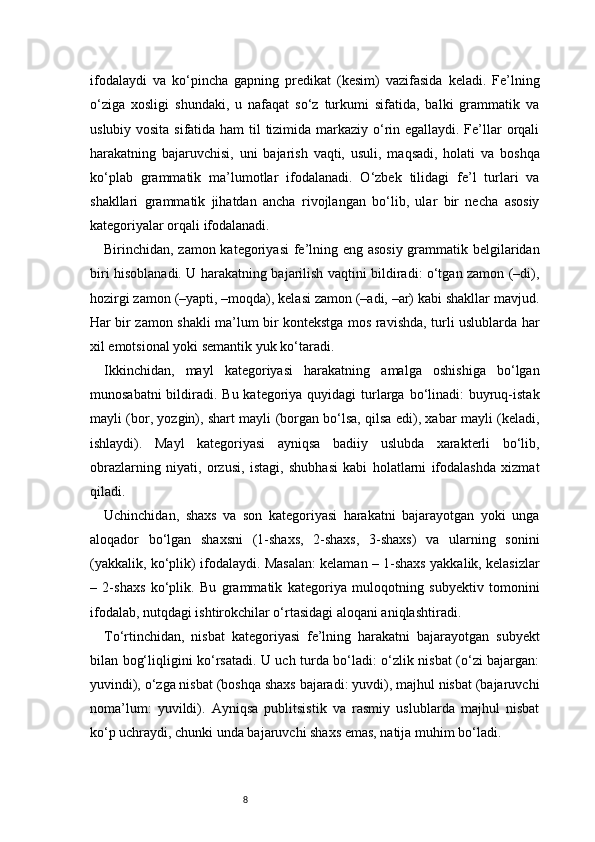 8ifodalaydi   va   ko‘pincha   gapning   predikat   (kesim)   vazifasida   keladi.   Fe’lning
o‘ziga   xosligi   shundaki,   u   nafaqat   so‘z   turkumi   sifatida,   balki   grammatik   va
uslubiy vosita sifatida ham til tizimida markaziy o‘rin egallaydi. Fe’llar orqali
harakatning   bajaruvchisi,   uni   bajarish   vaqti,   usuli,   maqsadi,   holati   va   boshqa
ko‘plab   grammatik   ma’lumotlar   ifodalanadi.   O‘zbek   tilidagi   fe’l   turlari   va
shakllari   grammatik   jihatdan   ancha   rivojlangan   bo‘lib,   ular   bir   necha   asosiy
kategoriyalar orqali ifodalanadi.
Birinchidan, zamon kategoriyasi  fe’lning eng asosiy grammatik belgilaridan
biri hisoblanadi. U harakatning bajarilish vaqtini bildiradi: o‘tgan zamon (–di),
hozirgi zamon (–yapti, –moqda), kelasi zamon (–adi, –ar) kabi shakllar mavjud.
Har bir zamon shakli ma’lum bir kontekstga mos ravishda, turli uslublarda har
xil emotsional yoki semantik yuk ko‘taradi.
Ikkinchidan,   mayl   kategoriyasi   harakatning   amalga   oshishiga   bo‘lgan
munosabatni  bildiradi. Bu kategoriya quyidagi  turlarga bo‘linadi:  buyruq-istak
mayli (bor, yozgin), shart mayli (borgan bo‘lsa, qilsa edi), xabar mayli (keladi,
ishlaydi).   Mayl   kategoriyasi   ayniqsa   badiiy   uslubda   xarakterli   bo‘lib,
obrazlarning   niyati,   orzusi,   istagi,   shubhasi   kabi   holatlarni   ifodalashda   xizmat
qiladi.
Uchinchidan,   shaxs   va   son   kategoriyasi   harakatni   bajarayotgan   yoki   unga
aloqador   bo‘lgan   shaxsni   (1-shaxs,   2-shaxs,   3-shaxs)   va   ularning   sonini
(yakkalik, ko‘plik) ifodalaydi. Masalan: kelaman – 1-shaxs yakkalik, kelasizlar
–   2-shaxs   ko‘plik.   Bu   grammatik   kategoriya   muloqotning   subyektiv   tomonini
ifodalab, nutqdagi ishtirokchilar o‘rtasidagi aloqani aniqlashtiradi.
To‘rtinchidan,   nisbat   kategoriyasi   fe’lning   harakatni   bajarayotgan   subyekt
bilan bog‘liqligini ko‘rsatadi. U uch turda bo‘ladi: o‘zlik nisbat (o‘zi bajargan:
yuvindi), o‘zga nisbat (boshqa shaxs bajaradi: yuvdi), majhul nisbat (bajaruvchi
noma’lum:   yuvildi).   Ayniqsa   publitsistik   va   rasmiy   uslublarda   majhul   nisbat
ko‘p uchraydi, chunki unda bajaruvchi shaxs emas, natija muhim bo‘ladi. 