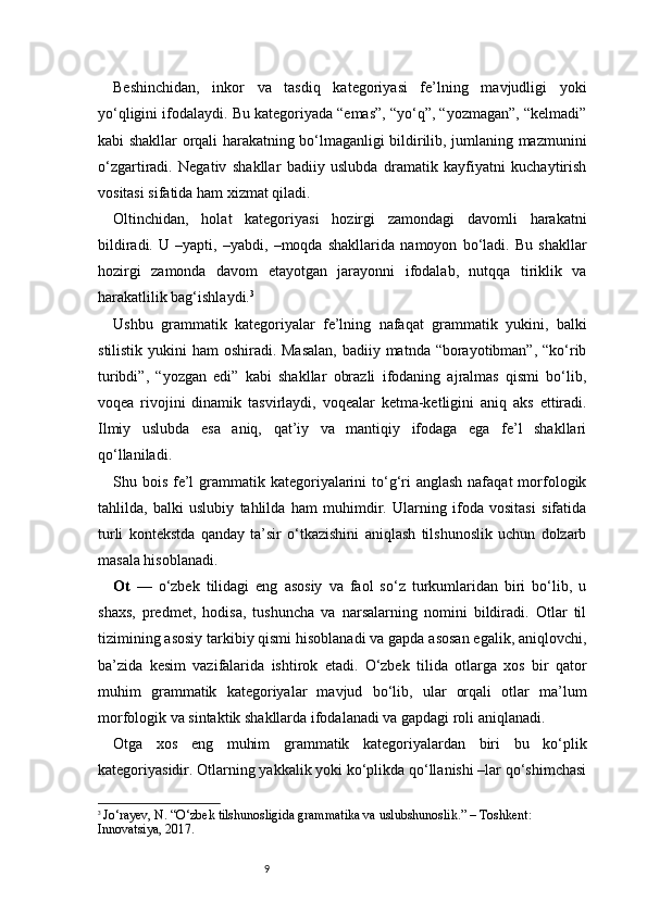 9Beshinchidan,   inkor   va   tasdiq   kategoriyasi   fe’lning   mavjudligi   yoki
yo‘qligini ifodalaydi. Bu kategoriyada “emas”, “yo‘q”, “yozmagan”, “kelmadi”
kabi shakllar orqali harakatning bo‘lmaganligi bildirilib, jumlaning mazmunini
o‘zgartiradi.   Negativ   shakllar   badiiy   uslubda   dramatik   kayfiyatni   kuchaytirish
vositasi sifatida ham xizmat qiladi.
Oltinchidan,   holat   kategoriyasi   hozirgi   zamondagi   davomli   harakatni
bildiradi.   U   –yapti,   –yabdi,   –moqda   shakllarida   namoyon   bo‘ladi.   Bu   shakllar
hozirgi   zamonda   davom   etayotgan   jarayonni   ifodalab,   nutqqa   tiriklik   va
harakatlilik bag‘ishlaydi. 3
Ushbu   grammatik   kategoriyalar   fe’lning   nafaqat   grammatik   yukini,   balki
stilistik yukini ham  oshiradi. Masalan,  badiiy matnda “borayotibman”, “ko‘rib
turibdi”,   “yozgan   edi”   kabi   shakllar   obrazli   ifodaning   ajralmas   qismi   bo‘lib,
voqea   rivojini   dinamik   tasvirlaydi,   voqealar   ketma-ketligini   aniq   aks   ettiradi.
Ilmiy   uslubda   esa   aniq,   qat’iy   va   mantiqiy   ifodaga   ega   fe’l   shakllari
qo‘llaniladi.
Shu bois fe’l  grammatik kategoriyalarini  to‘g‘ri  anglash  nafaqat  morfologik
tahlilda,   balki   uslubiy   tahlilda   ham   muhimdir.   Ularning   ifoda   vositasi   sifatida
turli   kontekstda   qanday   ta’sir   o‘tkazishini   aniqlash   tilshunoslik   uchun   dolzarb
masala hisoblanadi.
Ot   —   o‘zbek   tilidagi   eng   asosiy   va   faol   so‘z   turkumlaridan   biri   bo‘lib,   u
shaxs,   predmet,   hodisa,   tushuncha   va   narsalarning   nomini   bildiradi.   Otlar   til
tizimining asosiy tarkibiy qismi hisoblanadi va gapda asosan egalik, aniqlovchi,
ba’zida   kesim   vazifalarida   ishtirok   etadi.   O‘zbek   tilida   otlarga   xos   bir   qator
muhim   grammatik   kategoriyalar   mavjud   bo‘lib,   ular   orqali   otlar   ma’lum
morfologik va sintaktik shakllarda ifodalanadi va gapdagi roli aniqlanadi.
Otga   xos   eng   muhim   grammatik   kategoriyalardan   biri   bu   ko‘plik
kategoriyasidir. Otlarning yakkalik yoki ko‘plikda qo‘llanishi –lar qo‘shimchasi
3
  Jo‘rayev, N. “O‘zbek tilshunosligida grammatika va uslubshunoslik.” – Toshkent: 
Innovatsiya, 2017. 